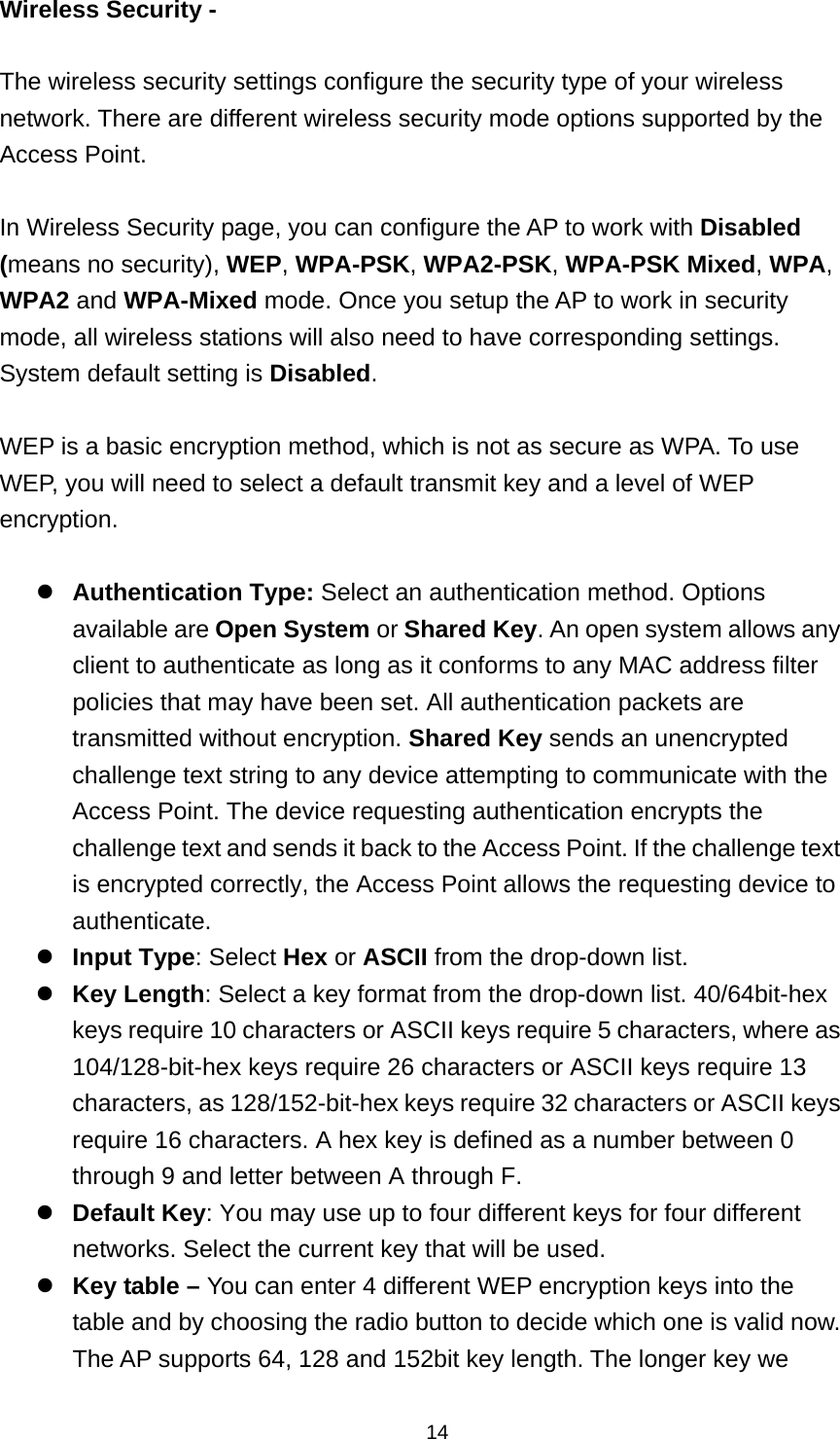  14Wireless Security -    The wireless security settings configure the security type of your wireless network. There are different wireless security mode options supported by the Access Point.  In Wireless Security page, you can configure the AP to work with Disabled (means no security), WEP, WPA-PSK, WPA2-PSK, WPA-PSK Mixed, WPA, WPA2 and WPA-Mixed mode. Once you setup the AP to work in security mode, all wireless stations will also need to have corresponding settings. System default setting is Disabled.  WEP is a basic encryption method, which is not as secure as WPA. To use WEP, you will need to select a default transmit key and a level of WEP encryption.  Authentication Type: Select an authentication method. Options available are Open System or Shared Key. An open system allows any client to authenticate as long as it conforms to any MAC address filter policies that may have been set. All authentication packets are transmitted without encryption. Shared Key sends an unencrypted challenge text string to any device attempting to communicate with the Access Point. The device requesting authentication encrypts the challenge text and sends it back to the Access Point. If the challenge text is encrypted correctly, the Access Point allows the requesting device to authenticate.  Input Type: Select Hex or ASCII from the drop-down list. Key Length: Select a key format from the drop-down list. 40/64bit-hex keys require 10 characters or ASCII keys require 5 characters, where as 104/128-bit-hex keys require 26 characters or ASCII keys require 13 characters, as 128/152-bit-hex keys require 32 characters or ASCII keys require 16 characters. A hex key is defined as a number between 0 through 9 and letter between A through F. Default Key: You may use up to four different keys for four different networks. Select the current key that will be used.   Key table &ndash; You can enter 4 different WEP encryption keys into the table and by choosing the radio button to decide which one is valid now. The AP supports 64, 128 and 152bit key length. The longer key we 