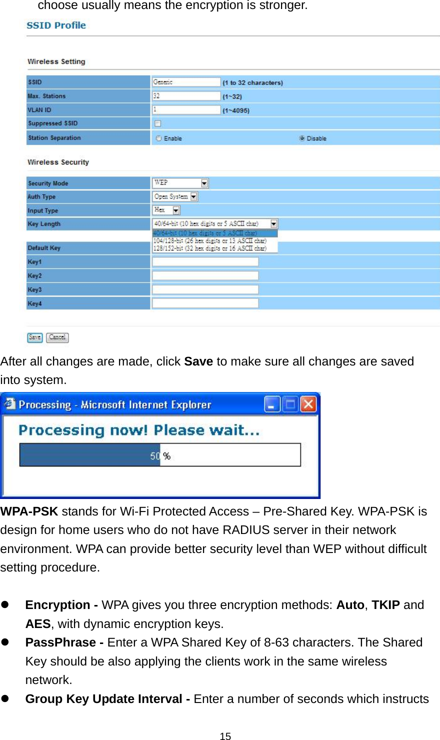  15choose usually means the encryption is stronger.  After all changes are made, click Save to make sure all changes are saved into system.  WPA-PSK stands for Wi-Fi Protected Access &ndash; Pre-Shared Key. WPA-PSK is design for home users who do not have RADIUS server in their network environment. WPA can provide better security level than WEP without difficult setting procedure.   Encryption - WPA gives you three encryption methods: Auto, TKIP and AES, with dynamic encryption keys.  PassPhrase - Enter a WPA Shared Key of 8-63 characters. The Shared Key should be also applying the clients work in the same wireless network.  Group Key Update Interval - Enter a number of seconds which instructs 