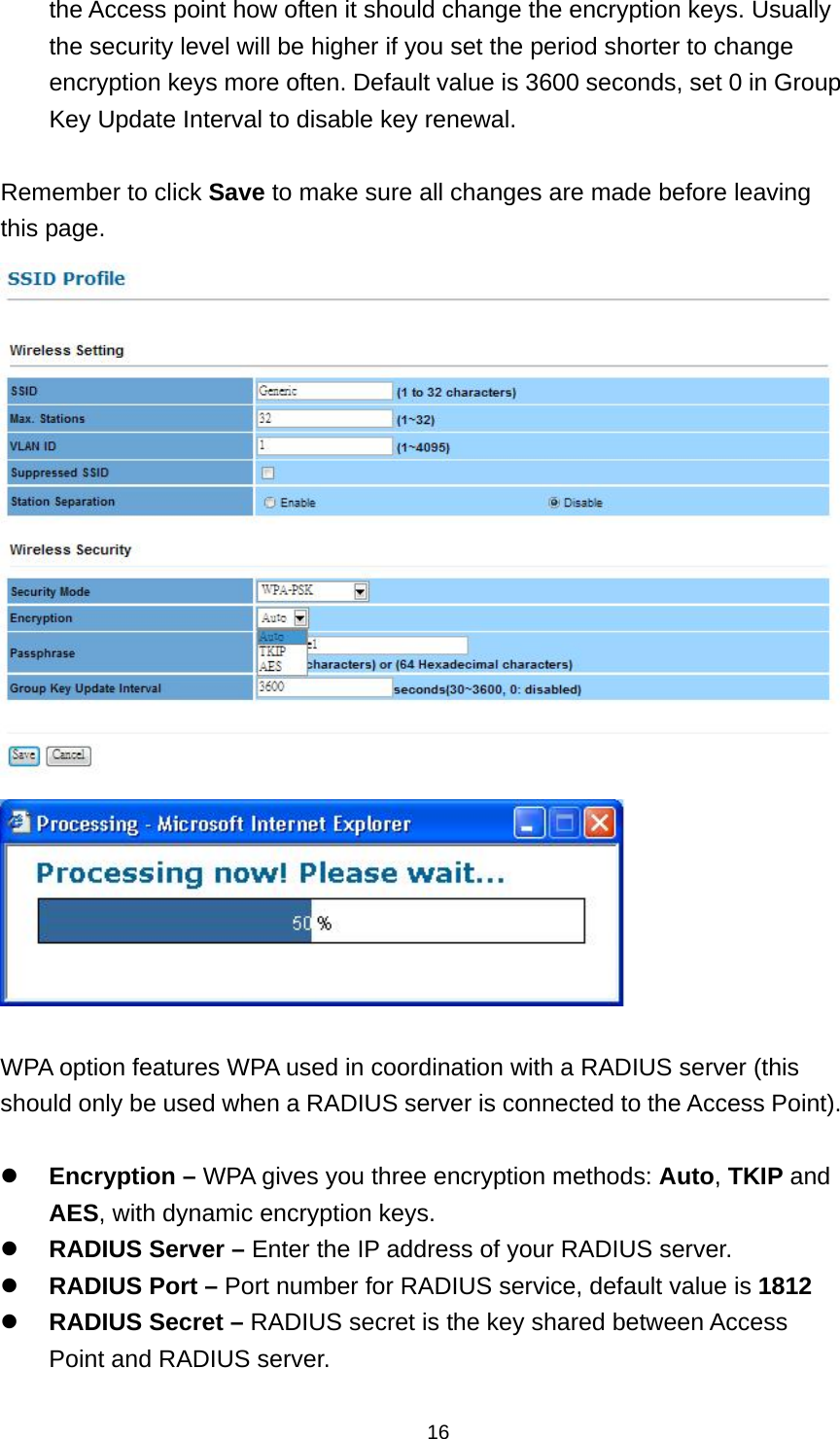  16the Access point how often it should change the encryption keys. Usually the security level will be higher if you set the period shorter to change encryption keys more often. Default value is 3600 seconds, set 0 in Group Key Update Interval to disable key renewal.    Remember to click Save to make sure all changes are made before leaving this page.    WPA option features WPA used in coordination with a RADIUS server (this should only be used when a RADIUS server is connected to the Access Point).   Encryption &ndash; WPA gives you three encryption methods: Auto, TKIP and AES, with dynamic encryption keys.  RADIUS Server &ndash; Enter the IP address of your RADIUS server.  RADIUS Port &ndash; Port number for RADIUS service, default value is 1812  RADIUS Secret &ndash; RADIUS secret is the key shared between Access Point and RADIUS server. 
