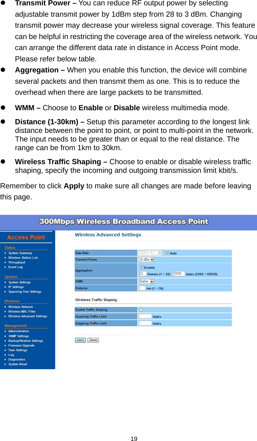  19 Transmit Power &ndash; You can reduce RF output power by selecting adjustable transmit power by 1dBm step from 28 to 3 dBm. Changing transmit power may decrease your wireless signal coverage. This feature can be helpful in restricting the coverage area of the wireless network. You can arrange the different data rate in distance in Access Point mode. Please refer below table.  Aggregation &ndash; When you enable this function, the device will combine several packets and then transmit them as one. This is to reduce the overhead when there are large packets to be transmitted.  WMM &ndash; Choose to Enable or Disable wireless multimedia mode.  Distance (1-30km) &ndash; Setup this parameter according to the longest link distance between the point to point, or point to multi-point in the network.   The input needs to be greater than or equal to the real distance. The range can be from 1km to 30km.  Wireless Traffic Shaping &ndash; Choose to enable or disable wireless traffic shaping, specify the incoming and outgoing transmission limit kbit/s. Remember to click Apply to make sure all changes are made before leaving this page.      