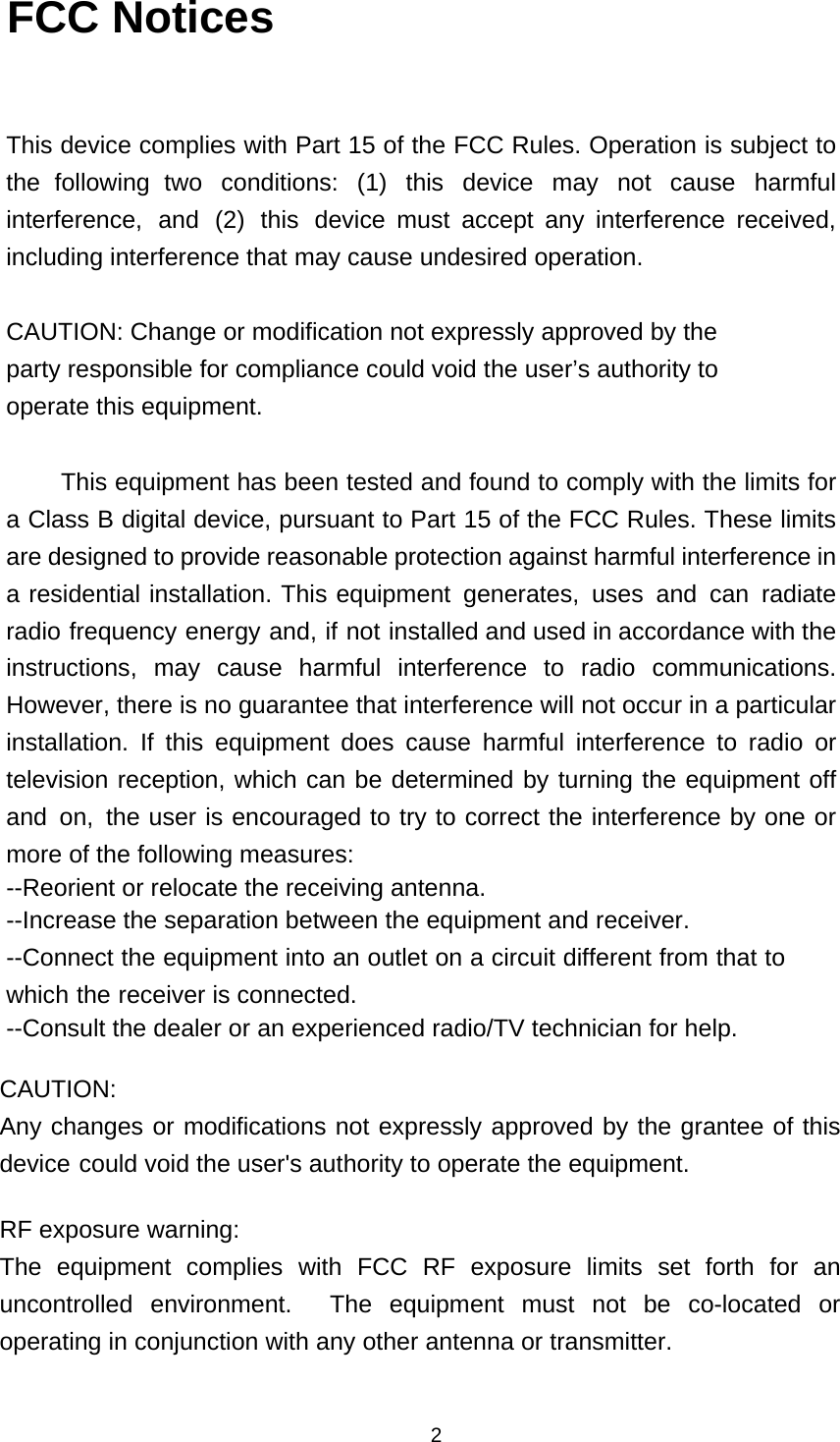  2U FCC Notices  This device complies with Part 15 of the FCC Rules. Operation is subject to the following two conditions: (1) this device may not cause harmful interference, and (2) this device must accept any interference received, including interference that may cause undesired operation.  CAUTION: Change or modification not expressly approved by the party responsible for compliance could void the user&rsquo;s authority to operate this equipment.  This equipment has been tested and found to comply with the limits for a Class B digital device, pursuant to Part 15 of the FCC Rules. These limits are designed to provide reasonable protection against harmful interference in a residential installation. This equipment generates, uses and can radiate radio frequency energy and, if not installed and used in accordance with the instructions, may cause harmful interference to radio communications. However, there is no guarantee that interference will not occur in a particular installation. If this equipment does cause harmful interference to radio or television reception, which can be determined by turning the equipment off and on, the user is encouraged to try to correct the interference by one or more of the following measures: --Reorient or relocate the receiving antenna. --Increase the separation between the equipment and receiver. --Connect the equipment into an outlet on a circuit different from that to which the receiver is connected. --Consult the dealer or an experienced radio/TV technician for help.  CAUTION: Any changes or modifications not expressly approved by the grantee of this device could void the user's authority to operate the equipment.  RF exposure warning: The equipment complies with FCC RF exposure limits set forth for an uncontrolled environment.  The equipment must not be co-located or operating in conjunction with any other antenna or transmitter.  