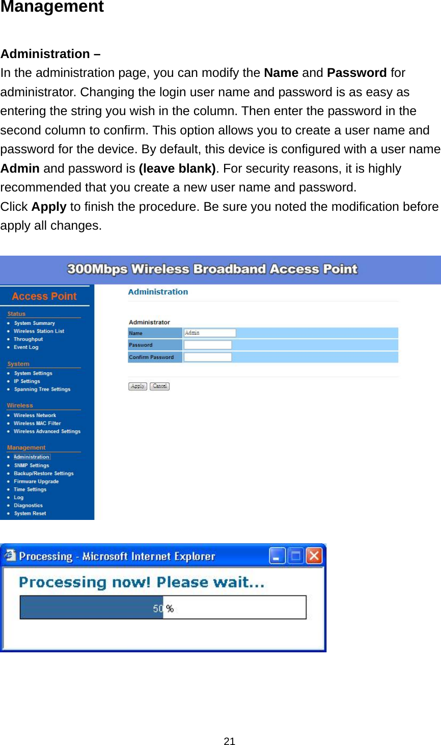  21Management  Administration &ndash; In the administration page, you can modify the Name and Password for administrator. Changing the login user name and password is as easy as entering the string you wish in the column. Then enter the password in the second column to confirm. This option allows you to create a user name and password for the device. By default, this device is configured with a user name Admin and password is (leave blank). For security reasons, it is highly recommended that you create a new user name and password. Click Apply to finish the procedure. Be sure you noted the modification before apply all changes.        