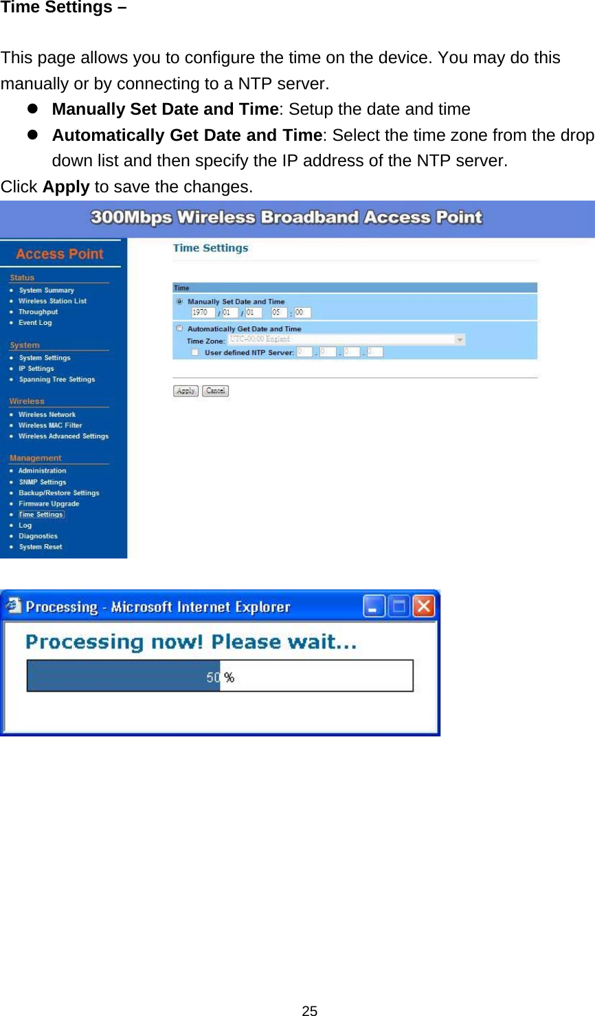  25Time Settings &ndash;    This page allows you to configure the time on the device. You may do this manually or by connecting to a NTP server. Manually Set Date and Time: Setup the date and time Automatically Get Date and Time: Select the time zone from the drop down list and then specify the IP address of the NTP server. Click Apply to save the changes.     