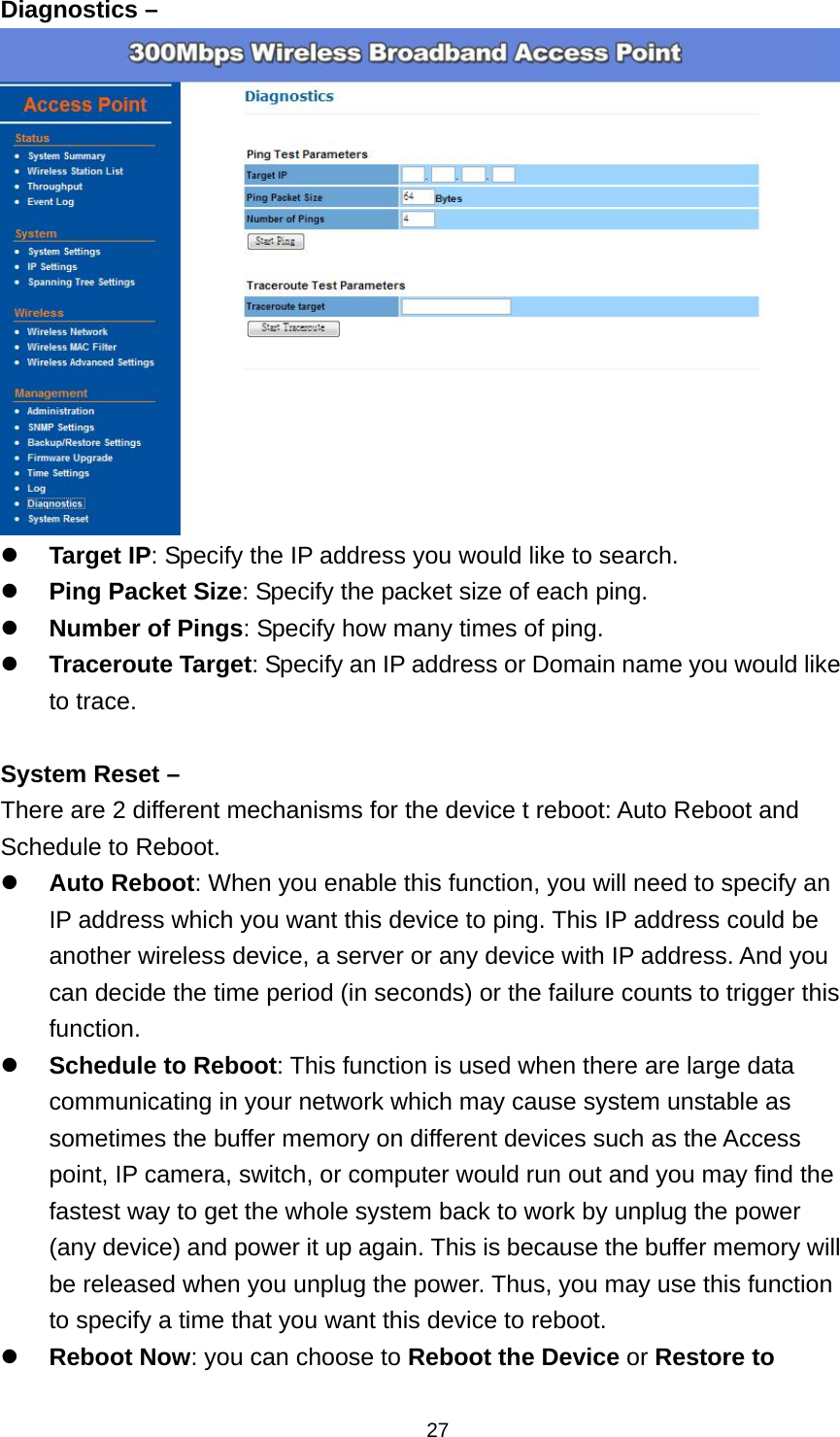 27Diagnostics &ndash;   Target IP: Specify the IP address you would like to search.  Ping Packet Size: Specify the packet size of each ping.  Number of Pings: Specify how many times of ping.  Traceroute Target: Specify an IP address or Domain name you would like to trace.  System Reset &ndash; There are 2 different mechanisms for the device t reboot: Auto Reboot and Schedule to Reboot.  Auto Reboot: When you enable this function, you will need to specify an IP address which you want this device to ping. This IP address could be another wireless device, a server or any device with IP address. And you can decide the time period (in seconds) or the failure counts to trigger this function.  Schedule to Reboot: This function is used when there are large data communicating in your network which may cause system unstable as sometimes the buffer memory on different devices such as the Access point, IP camera, switch, or computer would run out and you may find the fastest way to get the whole system back to work by unplug the power (any device) and power it up again. This is because the buffer memory will be released when you unplug the power. Thus, you may use this function to specify a time that you want this device to reboot.  Reboot Now: you can choose to Reboot the Device or Restore to 