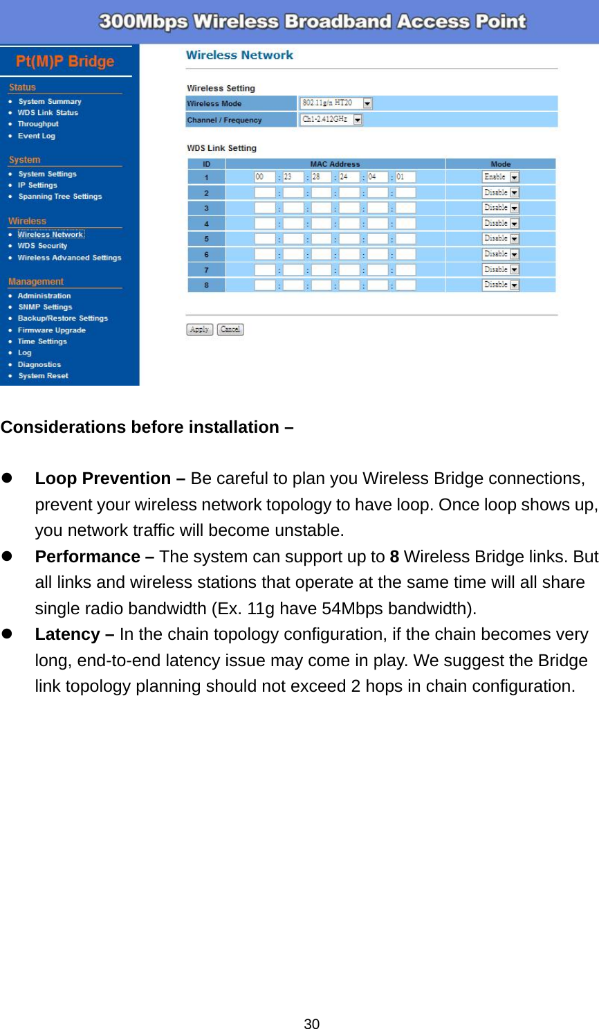 30  Considerations before installation &ndash;   Loop Prevention &ndash; Be careful to plan you Wireless Bridge connections, prevent your wireless network topology to have loop. Once loop shows up, you network traffic will become unstable.  Performance &ndash; The system can support up to 8 Wireless Bridge links. But all links and wireless stations that operate at the same time will all share single radio bandwidth (Ex. 11g have 54Mbps bandwidth).  Latency &ndash; In the chain topology configuration, if the chain becomes very long, end-to-end latency issue may come in play. We suggest the Bridge link topology planning should not exceed 2 hops in chain configuration. 