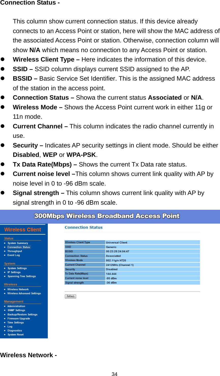  34Connection Status -    This column show current connection status. If this device already connects to an Access Point or station, here will show the MAC address of the associated Access Point or station. Otherwise, connection column will show N/A which means no connection to any Access Point or station.  Wireless Client Type &ndash; Here indicates the information of this device.  SSID &ndash; SSID column displays current SSID assigned to the AP.  BSSID &ndash; Basic Service Set Identifier. This is the assigned MAC address of the station in the access point.  Connection Status &ndash; Showa the current status Associated or N/A.  Wireless Mode &ndash; Shows the Access Point current work in either 11g or 11n mode.  Current Channel &ndash; This column indicates the radio channel currently in use.  Security &ndash; Indicates AP security settings in client mode. Should be either Disabled, WEP or WPA-PSK.  Tx Data Rate(Mbps) &ndash; Shows the current Tx Data rate status.  Current noise level &ndash;This column shows current link quality with AP by noise level in 0 to -96 dBm scale.  Signal strength &ndash; This column shows current link quality with AP by signal strength in 0 to -96 dBm scale.   Wireless Network -   