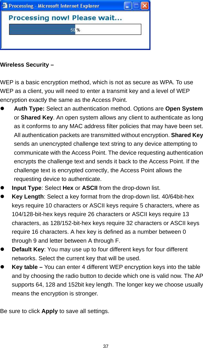  37  Wireless Security &ndash;  WEP is a basic encryption method, which is not as secure as WPA. To use WEP as a client, you will need to enter a transmit key and a level of WEP encryption exactly the same as the Access Point.  Auth Type: Select an authentication method. Options are Open System or Shared Key. An open system allows any client to authenticate as long as it conforms to any MAC address filter policies that may have been set. All authentication packets are transmitted without encryption. Shared Key sends an unencrypted challenge text string to any device attempting to communicate with the Access Point. The device requesting authentication encrypts the challenge text and sends it back to the Access Point. If the challenge text is encrypted correctly, the Access Point allows the requesting device to authenticate.    Input Type: Select Hex or ASCII from the drop-down list.  Key Length: Select a key format from the drop-down list. 40/64bit-hex keys require 10 characters or ASCII keys require 5 characters, where as 104/128-bit-hex keys require 26 characters or ASCII keys require 13 characters, as 128/152-bit-hex keys require 32 characters or ASCII keys require 16 characters. A hex key is defined as a number between 0 through 9 and letter between A through F.  Default Key: You may use up to four different keys for four different networks. Select the current key that will be used.    Key table &ndash; You can enter 4 different WEP encryption keys into the table and by choosing the radio button to decide which one is valid now. The AP supports 64, 128 and 152bit key length. The longer key we choose usually means the encryption is stronger.  Be sure to click Apply to save all settings.  