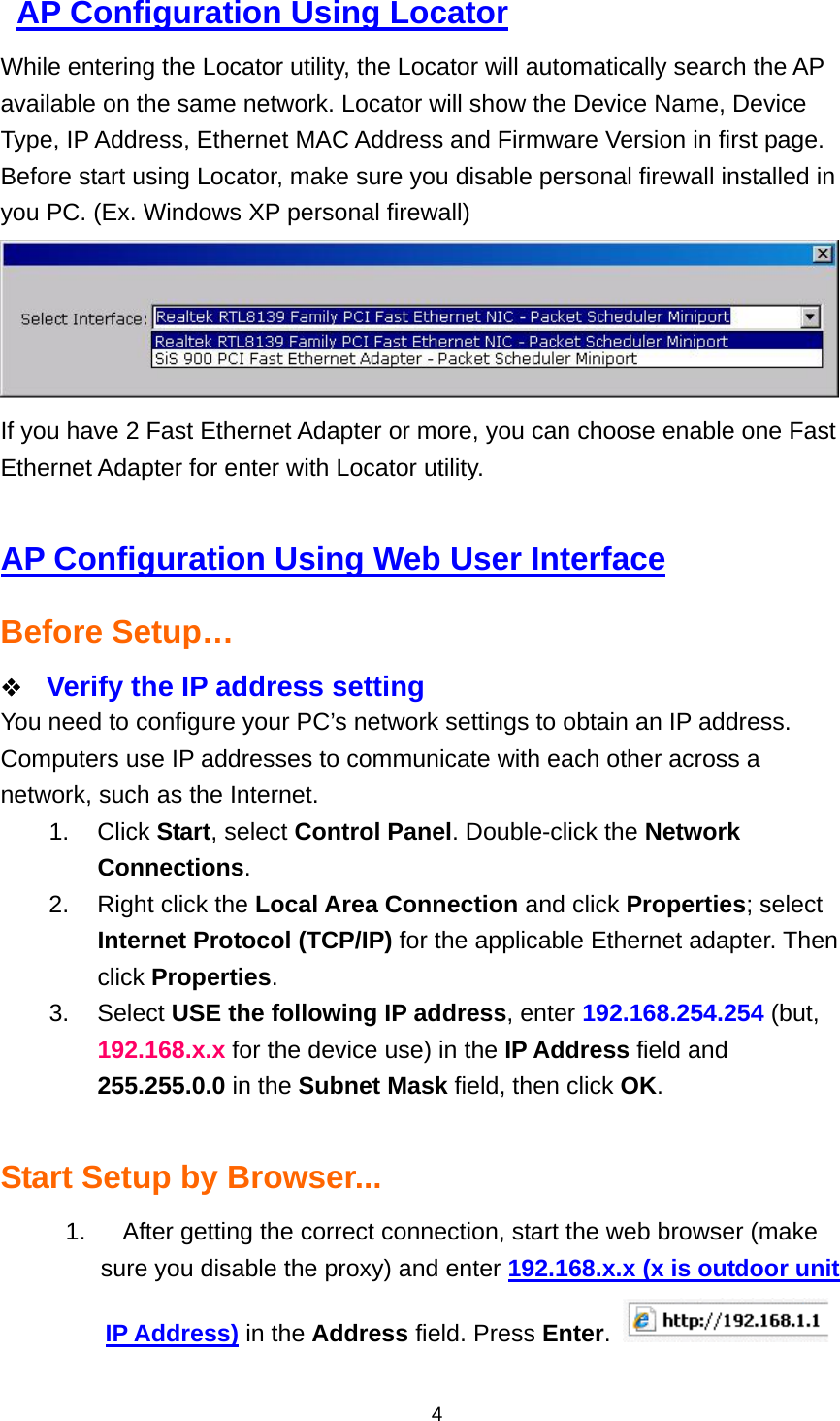  4  AP Configuration Using Locator While entering the Locator utility, the Locator will automatically search the AP available on the same network. Locator will show the Device Name, Device Type, IP Address, Ethernet MAC Address and Firmware Version in first page. Before start using Locator, make sure you disable personal firewall installed in you PC. (Ex. Windows XP personal firewall)  If you have 2 Fast Ethernet Adapter or more, you can choose enable one Fast Ethernet Adapter for enter with Locator utility.  AP Configuration Using Web User Interface Before Setup&hellip;   Verify the IP address setting You need to configure your PC&rsquo;s network settings to obtain an IP address. Computers use IP addresses to communicate with each other across a network, such as the Internet. 1. Click Start, select Control Panel. Double-click the Network Connections. 2.  Right click the Local Area Connection and click Properties; select Internet Protocol (TCP/IP) for the applicable Ethernet adapter. Then click Properties. 3. Select USE the following IP address, enter 192.168.254.254 (but, 192.168.x.x for the device use) in the IP Address field and 255.255.0.0 in the Subnet Mask field, then click OK.  Start Setup by Browser... 1.  After getting the correct connection, start the web browser (make sure you disable the proxy) and enter 192.168.x.x (x is outdoor unit IP Address) in the Address field. Press Enter.   