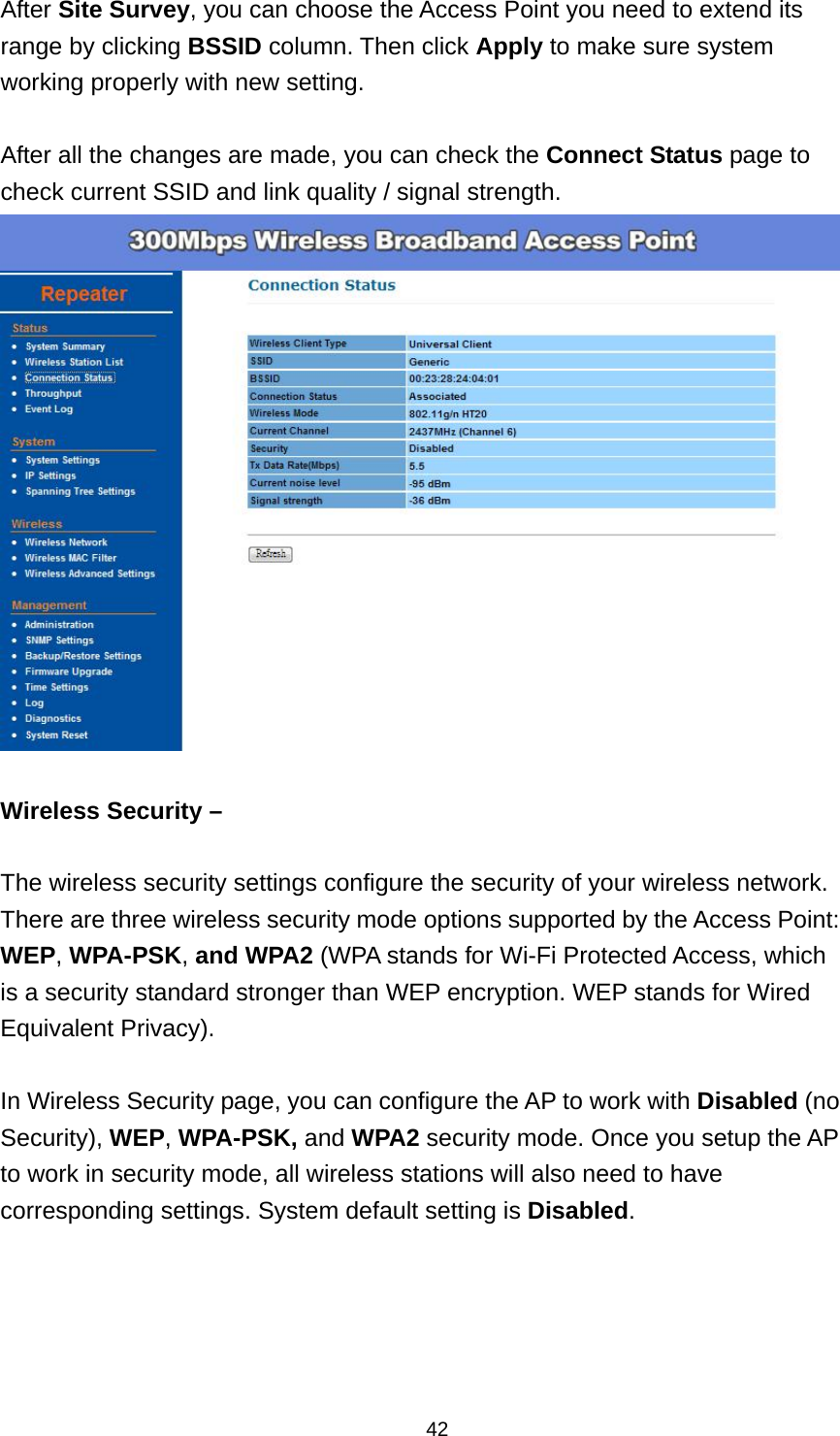  42After Site Survey, you can choose the Access Point you need to extend its range by clicking BSSID column. Then click Apply to make sure system working properly with new setting.  After all the changes are made, you can check the Connect Status page to check current SSID and link quality / signal strength.     Wireless Security &ndash;  The wireless security settings configure the security of your wireless network. There are three wireless security mode options supported by the Access Point: WEP, WPA-PSK, and WPA2 (WPA stands for Wi-Fi Protected Access, which is a security standard stronger than WEP encryption. WEP stands for Wired Equivalent Privacy).    In Wireless Security page, you can configure the AP to work with Disabled (no Security), WEP, WPA-PSK, and WPA2 security mode. Once you setup the AP to work in security mode, all wireless stations will also need to have corresponding settings. System default setting is Disabled. 