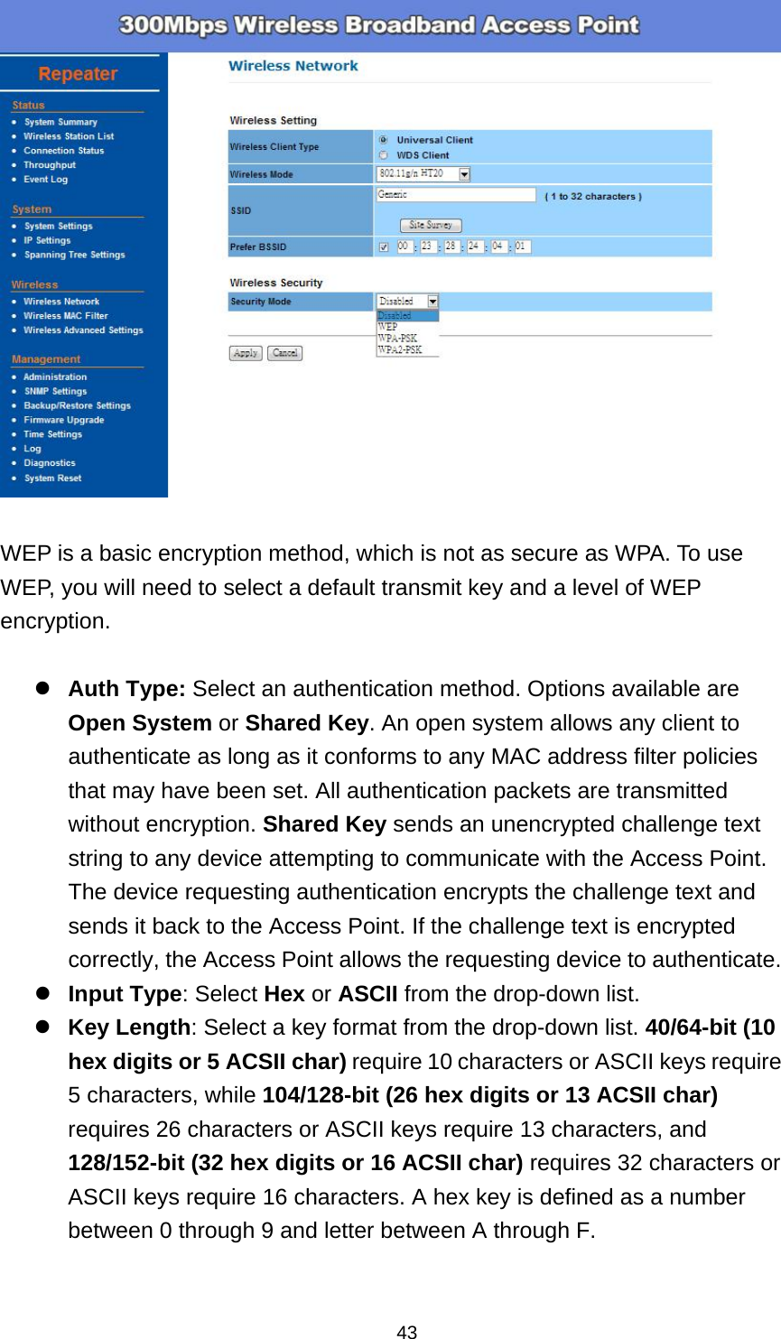  43  WEP is a basic encryption method, which is not as secure as WPA. To use WEP, you will need to select a default transmit key and a level of WEP encryption.  Auth Type: Select an authentication method. Options available are Open System or Shared Key. An open system allows any client to authenticate as long as it conforms to any MAC address filter policies that may have been set. All authentication packets are transmitted without encryption. Shared Key sends an unencrypted challenge text string to any device attempting to communicate with the Access Point. The device requesting authentication encrypts the challenge text and sends it back to the Access Point. If the challenge text is encrypted correctly, the Access Point allows the requesting device to authenticate.   Input Type: Select Hex or ASCII from the drop-down list. Key Length: Select a key format from the drop-down list. 40/64-bit (10 hex digits or 5 ACSII char) require 10 characters or ASCII keys require 5 characters, while 104/128-bit (26 hex digits or 13 ACSII char) requires 26 characters or ASCII keys require 13 characters, and 128/152-bit (32 hex digits or 16 ACSII char) requires 32 characters or ASCII keys require 16 characters. A hex key is defined as a number between 0 through 9 and letter between A through F. 
