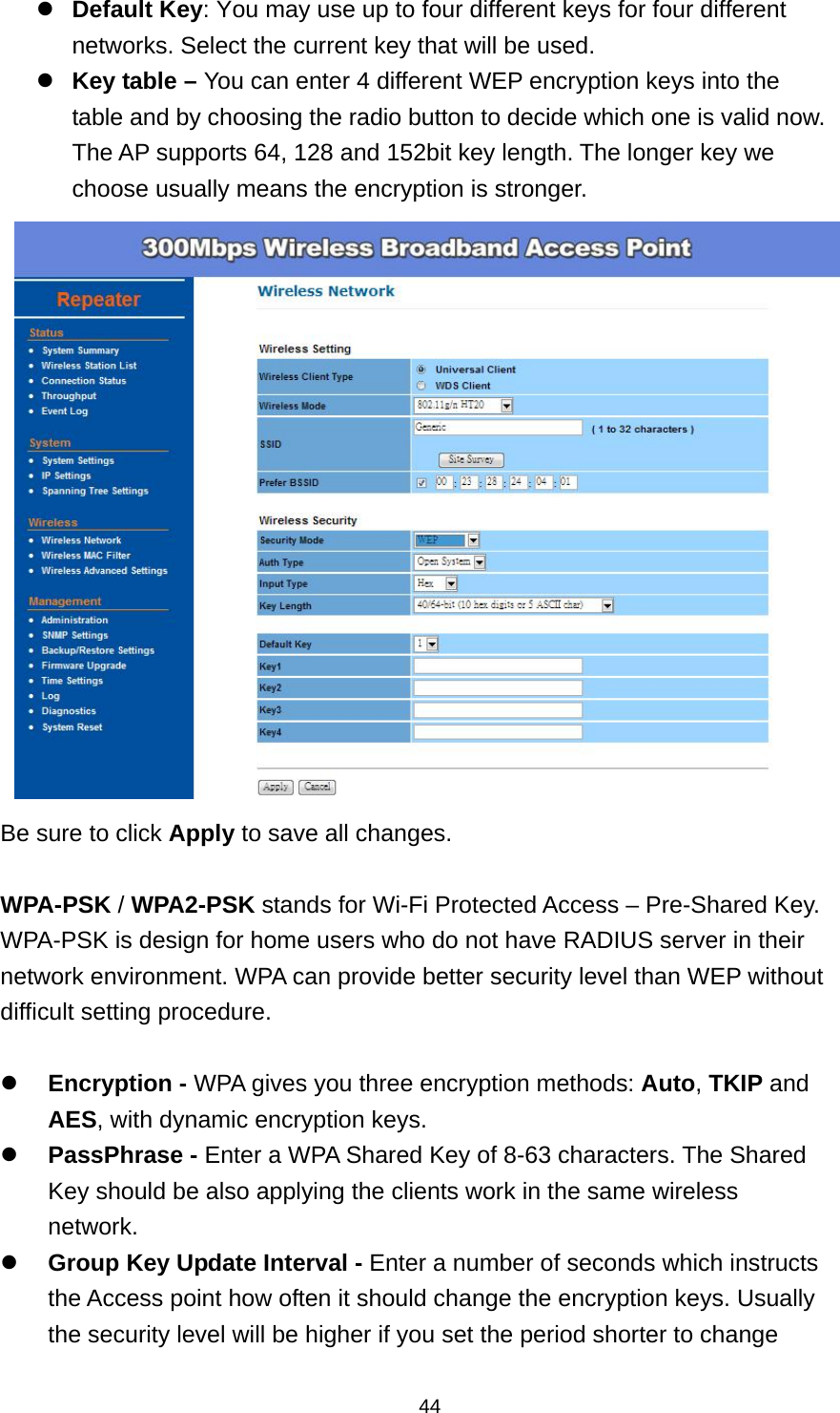  44Default Key: You may use up to four different keys for four different networks. Select the current key that will be used.   Key table &ndash; You can enter 4 different WEP encryption keys into the table and by choosing the radio button to decide which one is valid now. The AP supports 64, 128 and 152bit key length. The longer key we choose usually means the encryption is stronger.  Be sure to click Apply to save all changes.  WPA-PSK / WPA2-PSK stands for Wi-Fi Protected Access &ndash; Pre-Shared Key. WPA-PSK is design for home users who do not have RADIUS server in their network environment. WPA can provide better security level than WEP without difficult setting procedure.   Encryption - WPA gives you three encryption methods: Auto, TKIP and AES, with dynamic encryption keys.  PassPhrase - Enter a WPA Shared Key of 8-63 characters. The Shared Key should be also applying the clients work in the same wireless network.  Group Key Update Interval - Enter a number of seconds which instructs the Access point how often it should change the encryption keys. Usually the security level will be higher if you set the period shorter to change 