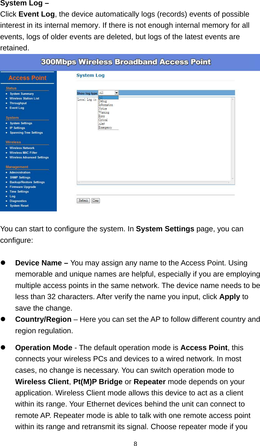  8System Log &ndash; Click Event Log, the device automatically logs (records) events of possible interest in its internal memory. If there is not enough internal memory for all events, logs of older events are deleted, but logs of the latest events are retained.   You can start to configure the system. In System Settings page, you can configure:   Device Name &ndash; You may assign any name to the Access Point. Using memorable and unique names are helpful, especially if you are employing multiple access points in the same network. The device name needs to be less than 32 characters. After verify the name you input, click Apply to save the change.  Country/Region &ndash; Here you can set the AP to follow different country and region regulation.  Operation Mode - The default operation mode is Access Point, this connects your wireless PCs and devices to a wired network. In most cases, no change is necessary. You can switch operation mode to Wireless Client, Pt(M)P Bridge or Repeater mode depends on your application. Wireless Client mode allows this device to act as a client within its range. Your Ethernet devices behind the unit can connect to remote AP. Repeater mode is able to talk with one remote access point within its range and retransmit its signal. Choose repeater mode if you 