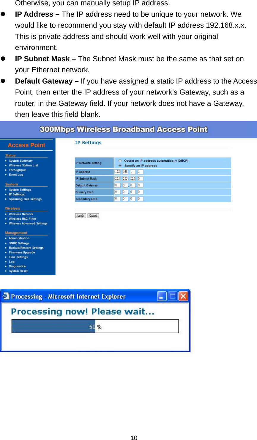  10Otherwise, you can manually setup IP address.  IP Address &ndash; The IP address need to be unique to your network. We would like to recommend you stay with default IP address 192.168.x.x. This is private address and should work well with your original environment.  IP Subnet Mask &ndash; The Subnet Mask must be the same as that set on your Ethernet network.  Default Gateway &ndash; If you have assigned a static IP address to the Access Point, then enter the IP address of your network&rsquo;s Gateway, such as a router, in the Gateway field. If your network does not have a Gateway, then leave this field blank.          