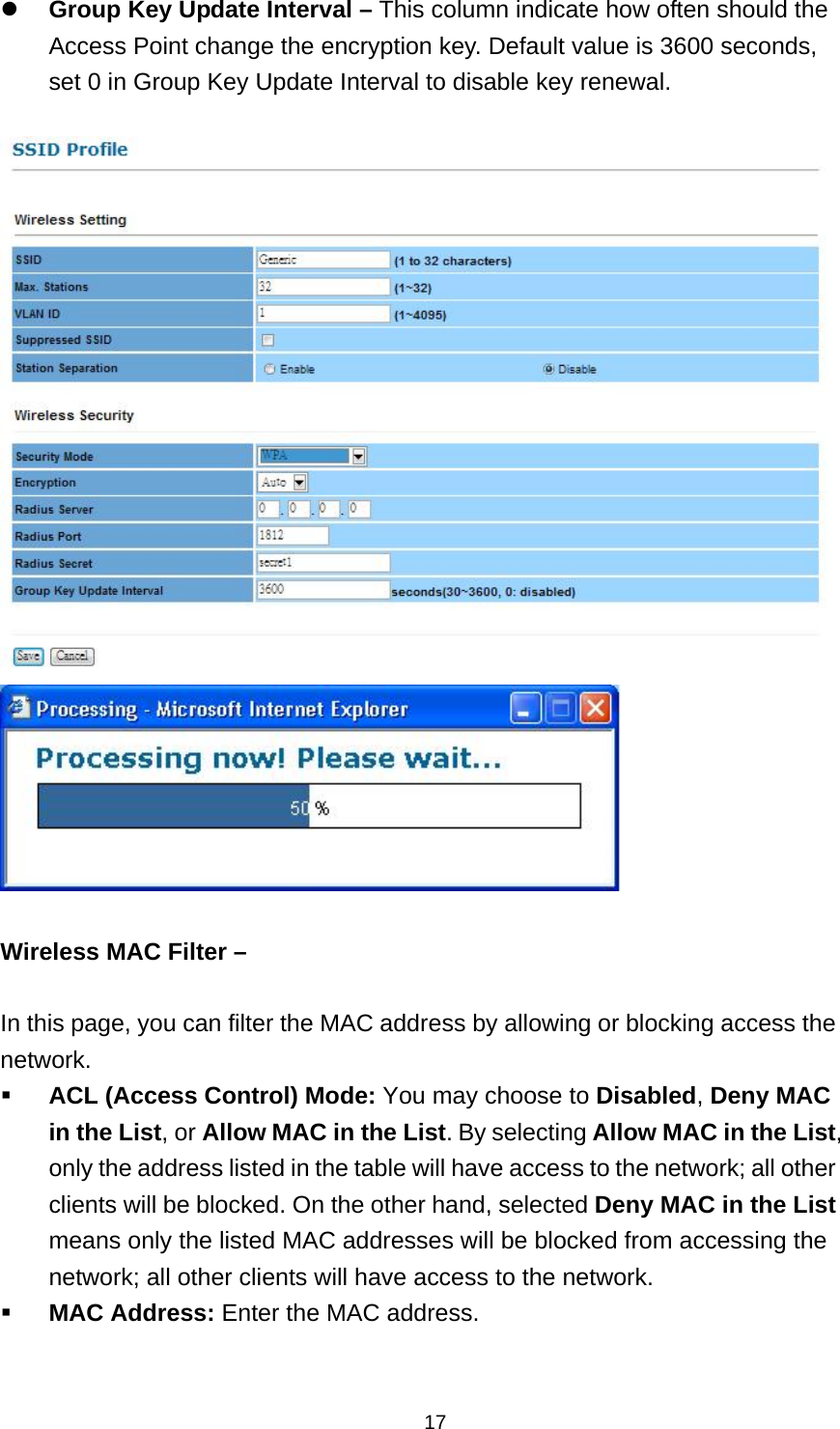  17 Group Key Update Interval &ndash; This column indicate how often should the Access Point change the encryption key. Default value is 3600 seconds, set 0 in Group Key Update Interval to disable key renewal.     Wireless MAC Filter &ndash;  In this page, you can filter the MAC address by allowing or blocking access the network.   ACL (Access Control) Mode: You may choose to Disabled, Deny MAC in the List, or Allow MAC in the List. By selecting Allow MAC in the List, only the address listed in the table will have access to the network; all other clients will be blocked. On the other hand, selected Deny MAC in the List means only the listed MAC addresses will be blocked from accessing the network; all other clients will have access to the network.  MAC Address: Enter the MAC address. 