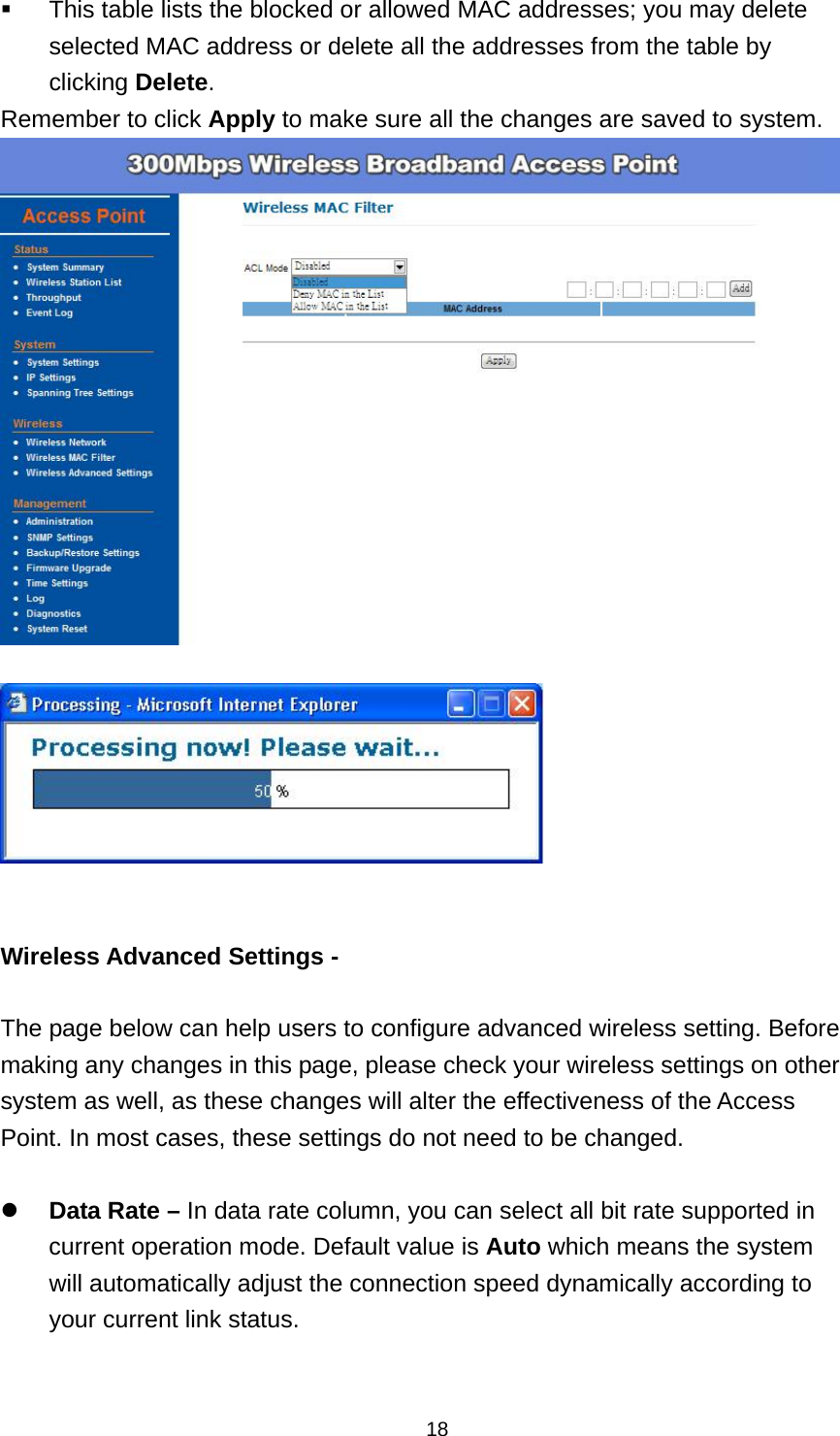  18 This table lists the blocked or allowed MAC addresses; you may delete selected MAC address or delete all the addresses from the table by clicking Delete. Remember to click Apply to make sure all the changes are saved to system.      Wireless Advanced Settings -    The page below can help users to configure advanced wireless setting. Before making any changes in this page, please check your wireless settings on other system as well, as these changes will alter the effectiveness of the Access Point. In most cases, these settings do not need to be changed.     Data Rate &ndash; In data rate column, you can select all bit rate supported in current operation mode. Default value is Auto which means the system will automatically adjust the connection speed dynamically according to your current link status. 