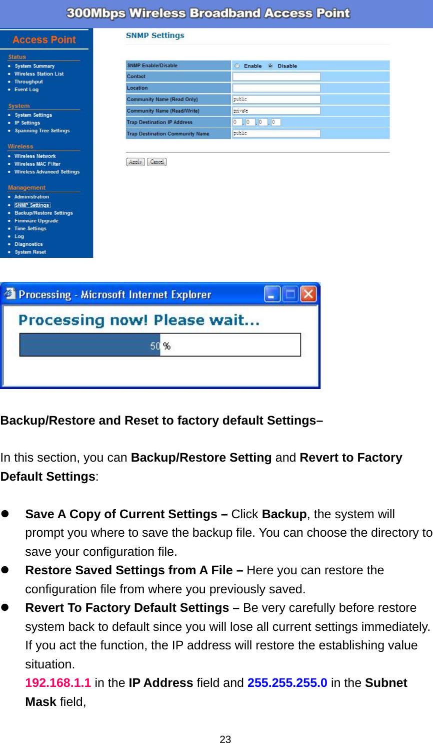  23    Backup/Restore and Reset to factory default Settings&ndash;  In this section, you can Backup/Restore Setting and Revert to Factory Default Settings:   Save A Copy of Current Settings &ndash; Click Backup, the system will prompt you where to save the backup file. You can choose the directory to save your configuration file.  Restore Saved Settings from A File &ndash; Here you can restore the configuration file from where you previously saved.    Revert To Factory Default Settings &ndash; Be very carefully before restore system back to default since you will lose all current settings immediately.   If you act the function, the IP address will restore the establishing value situation. 192.168.1.1 in the IP Address field and 255.255.255.0 in the Subnet Mask field, 