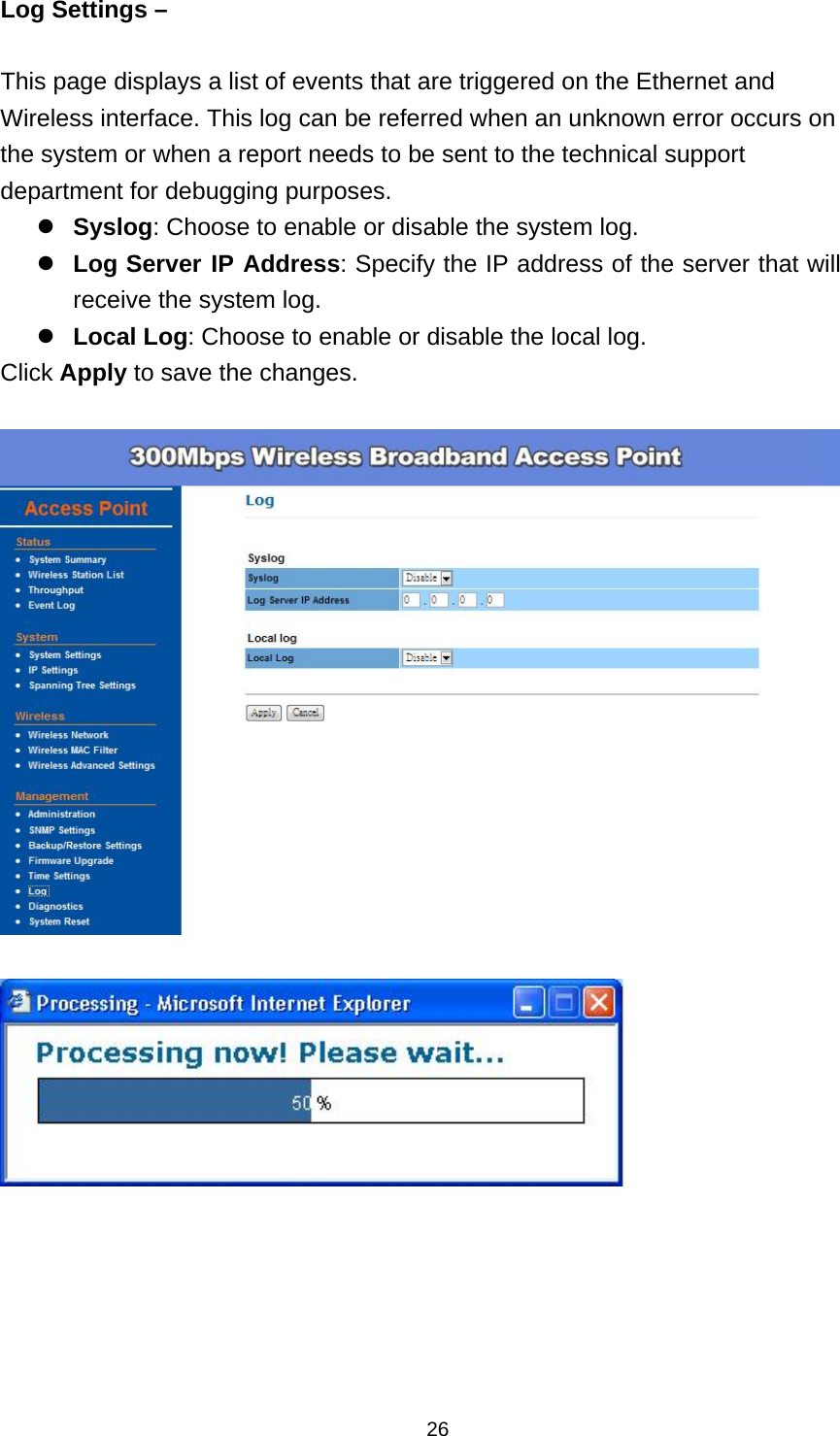  26Log Settings &ndash;    This page displays a list of events that are triggered on the Ethernet and Wireless interface. This log can be referred when an unknown error occurs on the system or when a report needs to be sent to the technical support department for debugging purposes. Syslog: Choose to enable or disable the system log. Log Server IP Address: Specify the IP address of the server that will receive the system log. Local Log: Choose to enable or disable the local log. Click Apply to save the changes.     