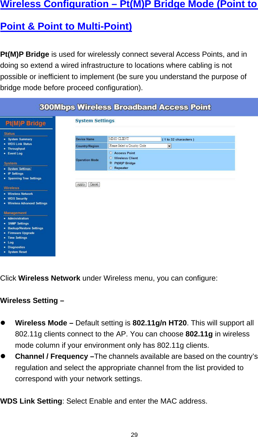  29Wireless Configuration &ndash; Pt(M)P Bridge Mode (Point to Point &amp; Point to Multi-Point)  Pt(M)P Bridge is used for wirelessly connect several Access Points, and in doing so extend a wired infrastructure to locations where cabling is not possible or inefficient to implement (be sure you understand the purpose of bridge mode before proceed configuration).   Click Wireless Network under Wireless menu, you can configure:  Wireless Setting &ndash;     Wireless Mode &ndash; Default setting is 802.11g/n HT20. This will support all 802.11g clients connect to the AP. You can choose 802.11g in wireless mode column if your environment only has 802.11g clients.  Channel / Frequency &ndash;The channels available are based on the country&rsquo;s regulation and select the appropriate channel from the list provided to correspond with your network settings.  WDS Link Setting: Select Enable and enter the MAC address.  