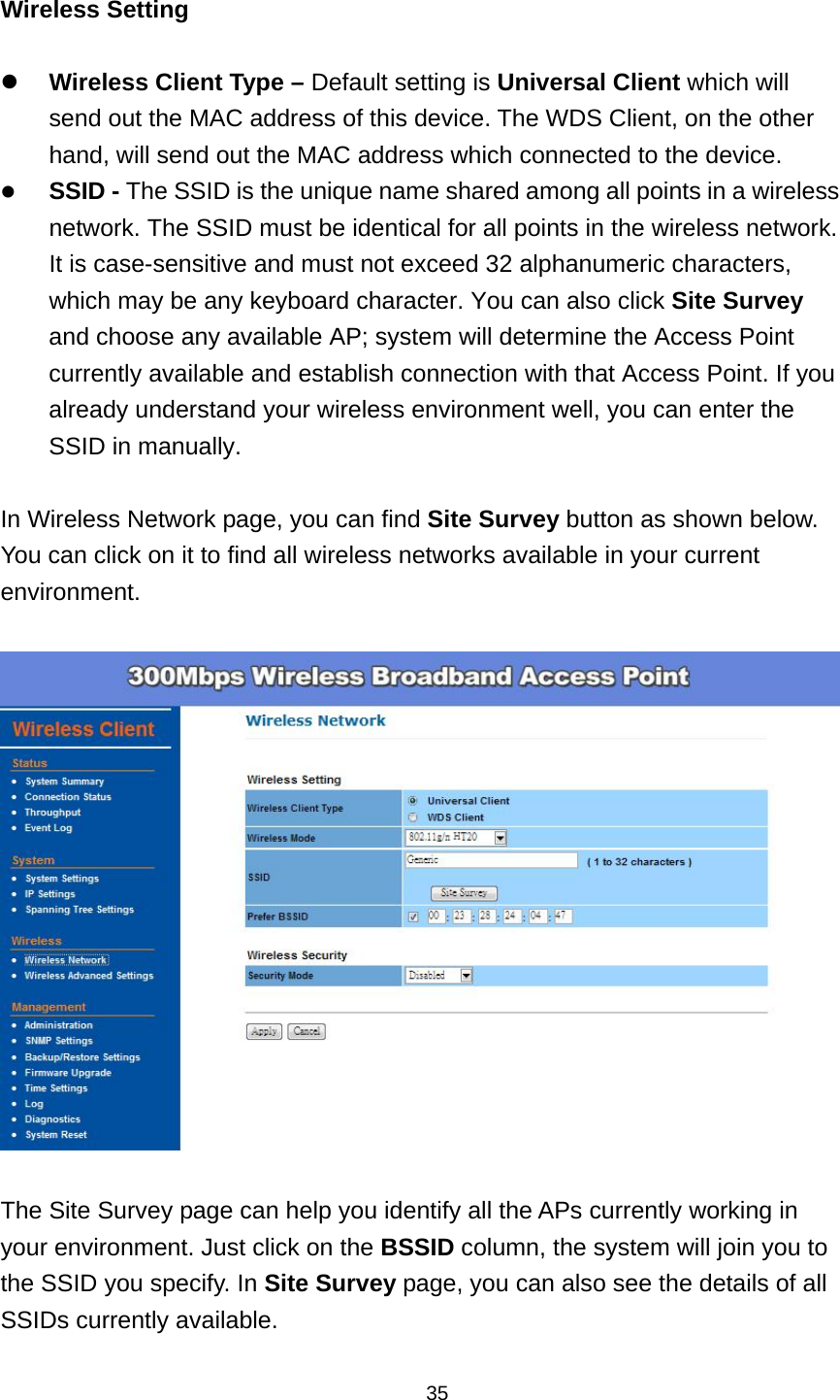  35 Wireless Setting   Wireless Client Type &ndash; Default setting is Universal Client which will send out the MAC address of this device. The WDS Client, on the other hand, will send out the MAC address which connected to the device.  SSID - The SSID is the unique name shared among all points in a wireless network. The SSID must be identical for all points in the wireless network. It is case-sensitive and must not exceed 32 alphanumeric characters, which may be any keyboard character. You can also click Site Survey and choose any available AP; system will determine the Access Point currently available and establish connection with that Access Point. If you already understand your wireless environment well, you can enter the SSID in manually.  In Wireless Network page, you can find Site Survey button as shown below. You can click on it to find all wireless networks available in your current environment.    The Site Survey page can help you identify all the APs currently working in your environment. Just click on the BSSID column, the system will join you to the SSID you specify. In Site Survey page, you can also see the details of all SSIDs currently available. 