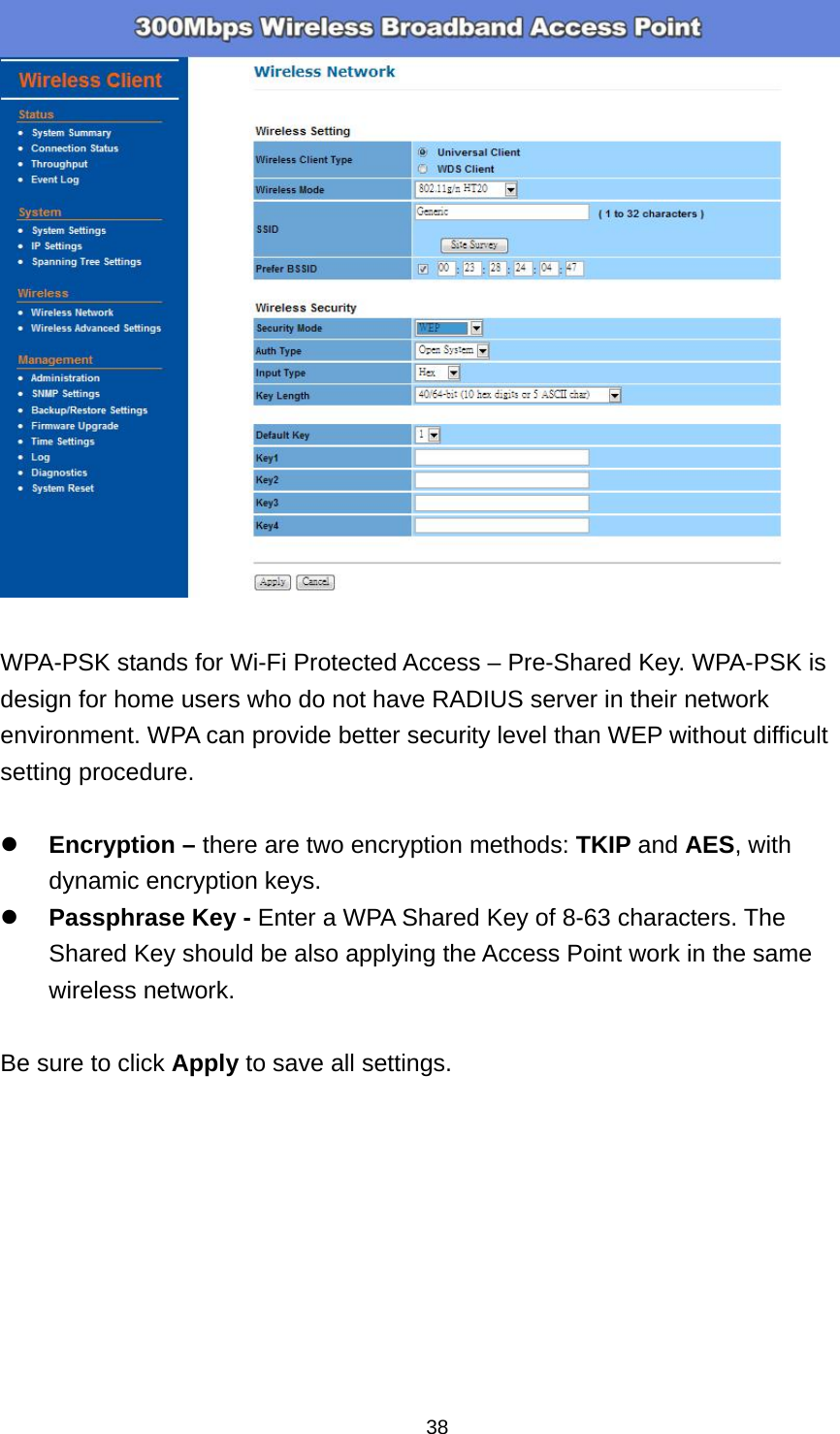  38  WPA-PSK stands for Wi-Fi Protected Access &ndash; Pre-Shared Key. WPA-PSK is design for home users who do not have RADIUS server in their network environment. WPA can provide better security level than WEP without difficult setting procedure.   Encryption &ndash; there are two encryption methods: TKIP and AES, with dynamic encryption keys.  Passphrase Key - Enter a WPA Shared Key of 8-63 characters. The Shared Key should be also applying the Access Point work in the same wireless network.  Be sure to click Apply to save all settings.  
