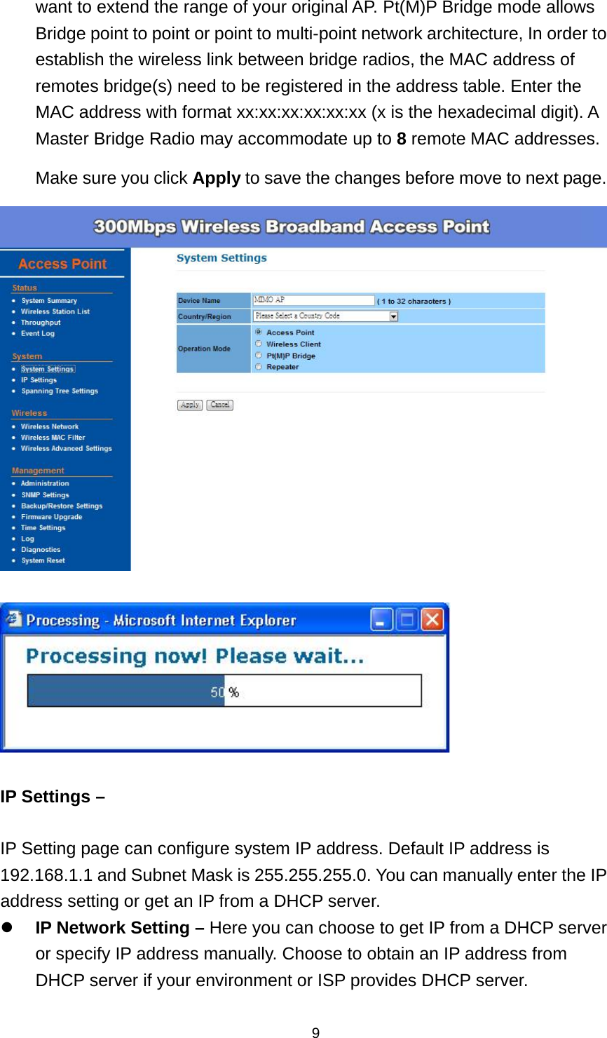 9want to extend the range of your original AP. Pt(M)P Bridge mode allows Bridge point to point or point to multi-point network architecture, In order to establish the wireless link between bridge radios, the MAC address of remotes bridge(s) need to be registered in the address table. Enter the MAC address with format xx:xx:xx:xx:xx:xx (x is the hexadecimal digit). A Master Bridge Radio may accommodate up to 8 remote MAC addresses. Make sure you click Apply to save the changes before move to next page.     IP Settings &ndash;    IP Setting page can configure system IP address. Default IP address is 192.168.1.1 and Subnet Mask is 255.255.255.0. You can manually enter the IP address setting or get an IP from a DHCP server.  IP Network Setting &ndash; Here you can choose to get IP from a DHCP server or specify IP address manually. Choose to obtain an IP address from DHCP server if your environment or ISP provides DHCP server. 