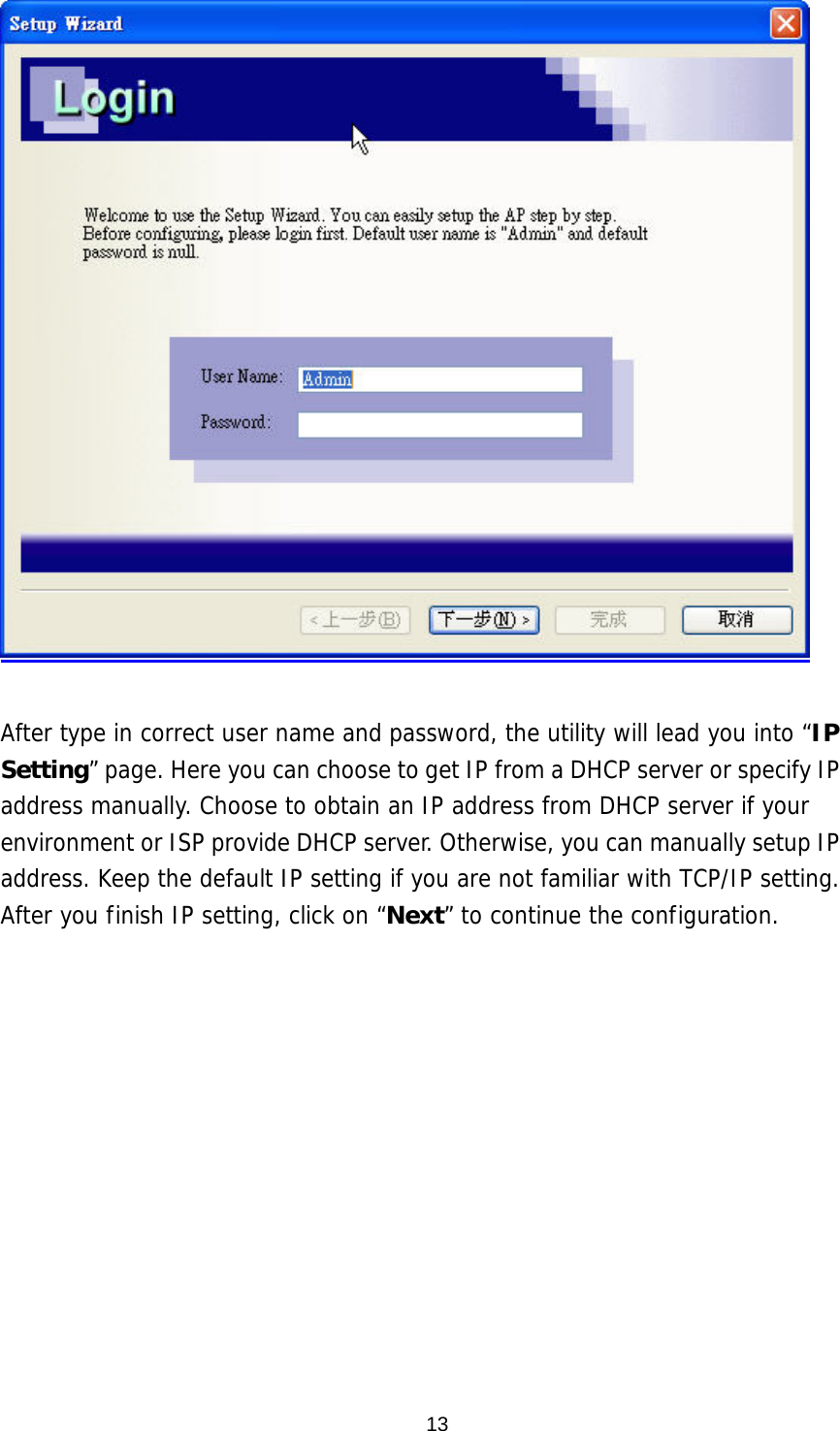  After type in correct user name and password, the utility will lead you into “IP Setting” page. Here you can choose to get IP from a DHCP server or specify IP address manually. Choose to obtain an IP address from DHCP server if your environment or ISP provide DHCP server. Otherwise, you can manually setup IP address. Keep the default IP setting if you are not familiar with TCP/IP setting. After you finish IP setting, click on “Next” to continue the configuration.   13