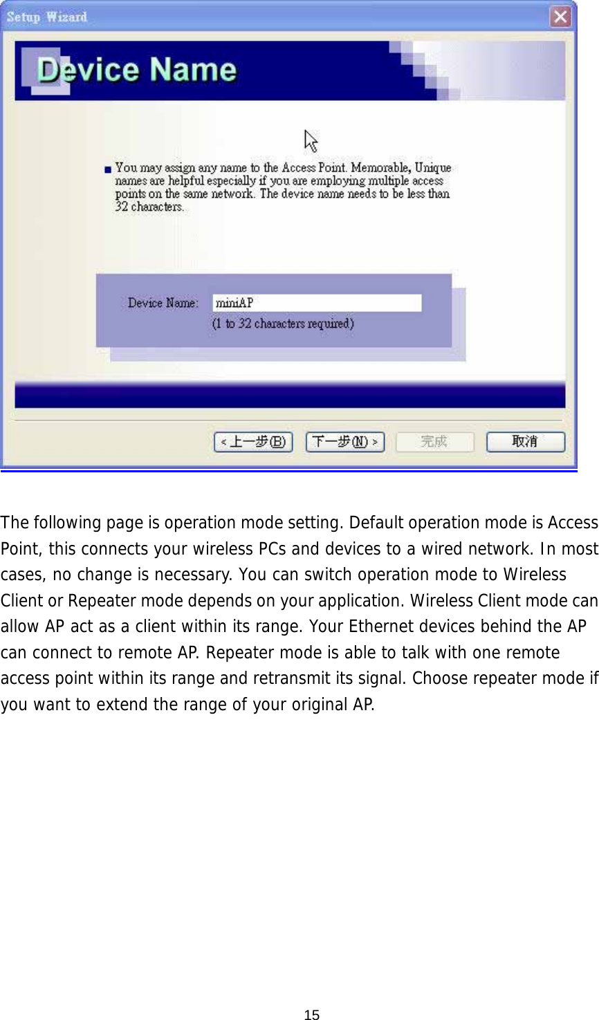   The following page is operation mode setting. Default operation mode is Access Point, this connects your wireless PCs and devices to a wired network. In most cases, no change is necessary. You can switch operation mode to Wireless Client or Repeater mode depends on your application. Wireless Client mode can allow AP act as a client within its range. Your Ethernet devices behind the AP can connect to remote AP. Repeater mode is able to talk with one remote access point within its range and retransmit its signal. Choose repeater mode if you want to extend the range of your original AP.  15