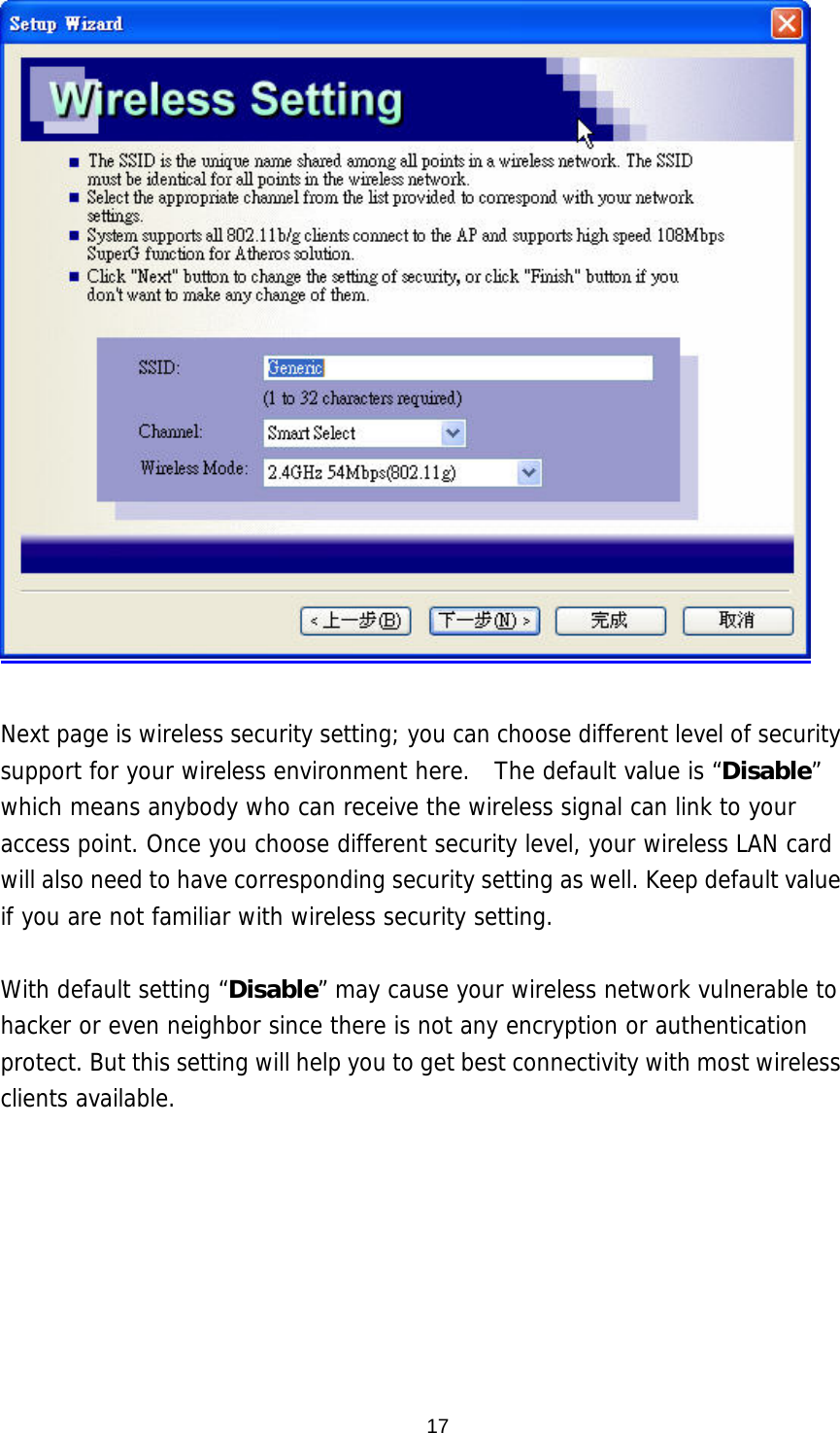   Next page is wireless security setting; you can choose different level of security support for your wireless environment here.  The default value is “Disable” which means anybody who can receive the wireless signal can link to your access point. Once you choose different security level, your wireless LAN card will also need to have corresponding security setting as well. Keep default value if you are not familiar with wireless security setting.   With default setting “Disable” may cause your wireless network vulnerable to hacker or even neighbor since there is not any encryption or authentication protect. But this setting will help you to get best connectivity with most wireless clients available.    17