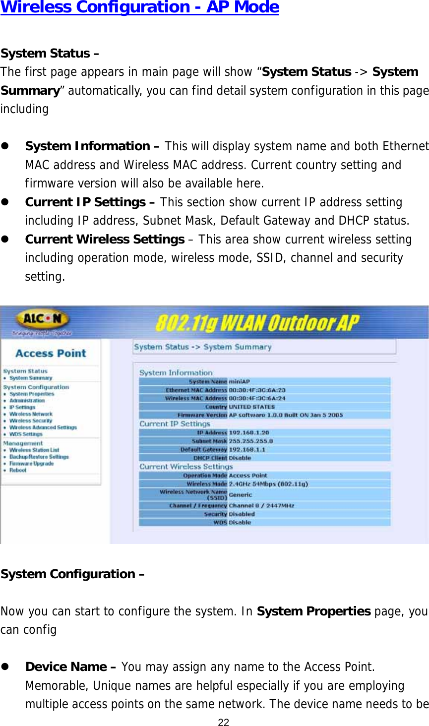 Wireless Configuration - AP Mode  System Status –   The first page appears in main page will show “System Status -&gt; System Summary” automatically, you can find detail system configuration in this page including   z System Information – This will display system name and both Ethernet MAC address and Wireless MAC address. Current country setting and firmware version will also be available here. z Current IP Settings – This section show current IP address setting including IP address, Subnet Mask, Default Gateway and DHCP status. z Current Wireless Settings – This area show current wireless setting including operation mode, wireless mode, SSID, channel and security setting.     System Configuration –    Now you can start to configure the system. In System Properties page, you can config   z Device Name – You may assign any name to the Access Point. Memorable, Unique names are helpful especially if you are employing multiple access points on the same network. The device name needs to be  22