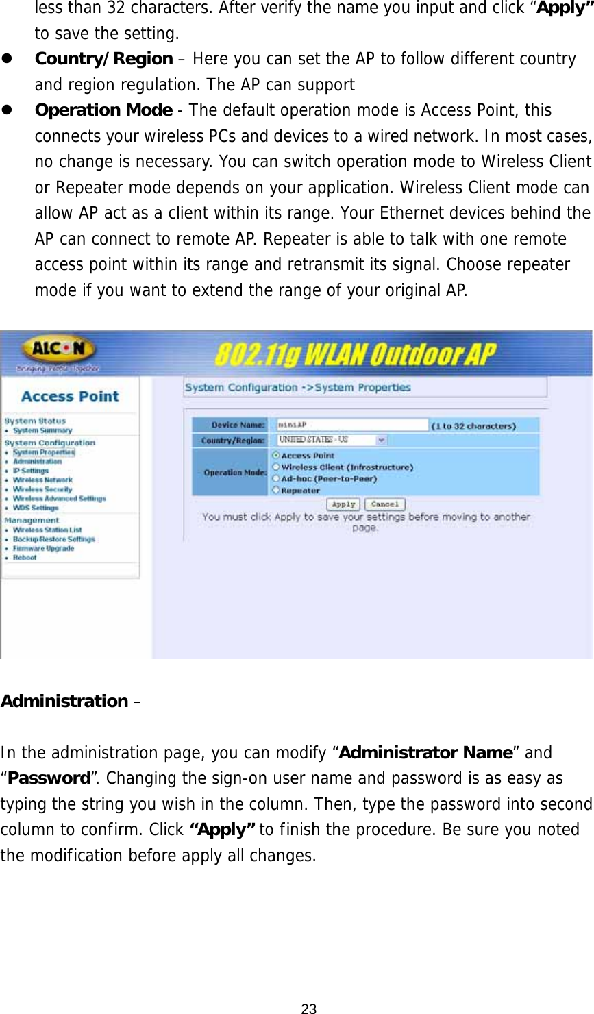 less than 32 characters. After verify the name you input and click “Apply” to save the setting. z Country/Region – Here you can set the AP to follow different country and region regulation. The AP can support  z Operation Mode - The default operation mode is Access Point, this connects your wireless PCs and devices to a wired network. In most cases, no change is necessary. You can switch operation mode to Wireless Client or Repeater mode depends on your application. Wireless Client mode can allow AP act as a client within its range. Your Ethernet devices behind the AP can connect to remote AP. Repeater is able to talk with one remote access point within its range and retransmit its signal. Choose repeater mode if you want to extend the range of your original AP.    Administration –   In the administration page, you can modify “Administrator Name” and “Password”. Changing the sign-on user name and password is as easy as typing the string you wish in the column. Then, type the password into second column to confirm. Click “Apply” to finish the procedure. Be sure you noted the modification before apply all changes.    23