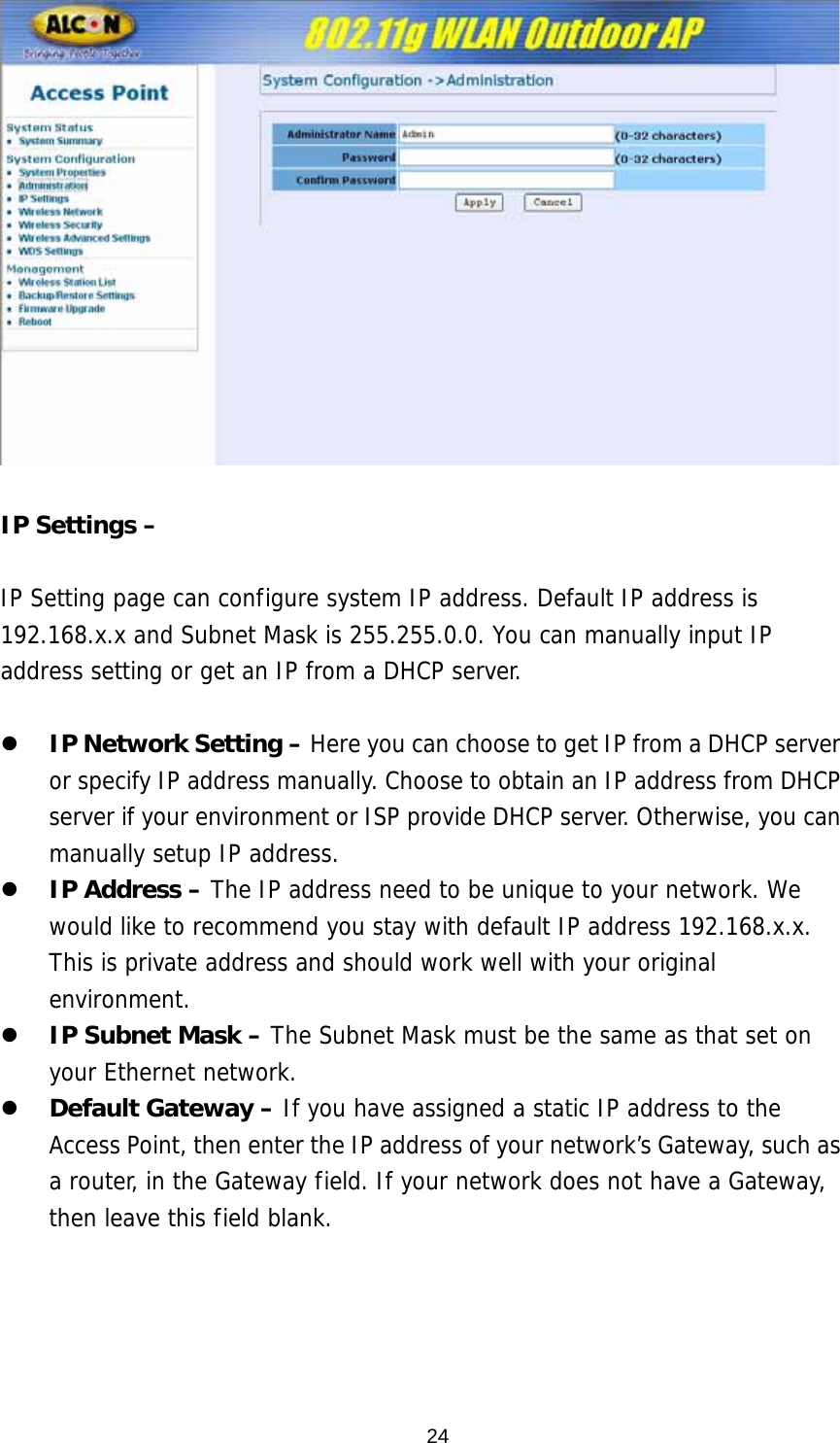   IP Settings –    IP Setting page can configure system IP address. Default IP address is 192.168.x.x and Subnet Mask is 255.255.0.0. You can manually input IP address setting or get an IP from a DHCP server.  z IP Network Setting – Here you can choose to get IP from a DHCP server or specify IP address manually. Choose to obtain an IP address from DHCP server if your environment or ISP provide DHCP server. Otherwise, you can manually setup IP address. z IP Address – The IP address need to be unique to your network. We would like to recommend you stay with default IP address 192.168.x.x. This is private address and should work well with your original environment. z IP Subnet Mask – The Subnet Mask must be the same as that set on your Ethernet network. z Default Gateway – If you have assigned a static IP address to the Access Point, then enter the IP address of your network’s Gateway, such as a router, in the Gateway field. If your network does not have a Gateway, then leave this field blank.  24