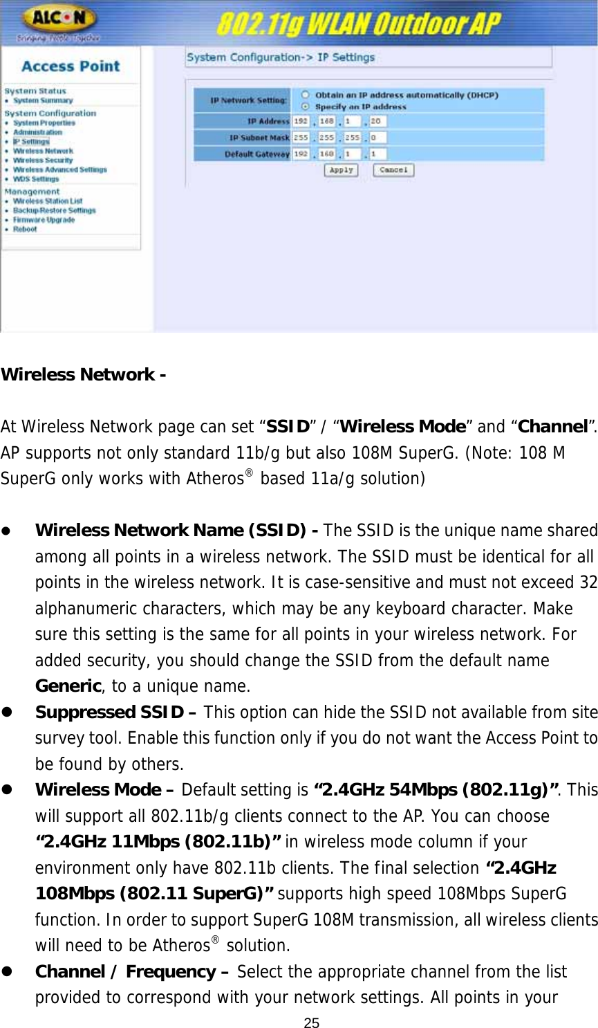   Wireless Network -    At Wireless Network page can set “SSID” / “Wireless Mode” and “Channel”. AP supports not only standard 11b/g but also 108M SuperG. (Note: 108 M SuperG only works with Atheros® based 11a/g solution)  z Wireless Network Name (SSID) - The SSID is the unique name shared among all points in a wireless network. The SSID must be identical for all points in the wireless network. It is case-sensitive and must not exceed 32 alphanumeric characters, which may be any keyboard character. Make sure this setting is the same for all points in your wireless network. For added security, you should change the SSID from the default name Generic, to a unique name. z Suppressed SSID – This option can hide the SSID not available from site survey tool. Enable this function only if you do not want the Access Point to be found by others. z Wireless Mode – Default setting is “2.4GHz 54Mbps (802.11g)”. This will support all 802.11b/g clients connect to the AP. You can choose “2.4GHz 11Mbps (802.11b)” in wireless mode column if your environment only have 802.11b clients. The final selection “2.4GHz 108Mbps (802.11 SuperG)” supports high speed 108Mbps SuperG function. In order to support SuperG 108M transmission, all wireless clients will need to be Atheros® solution.  z Channel / Frequency – Select the appropriate channel from the list provided to correspond with your network settings. All points in your  25