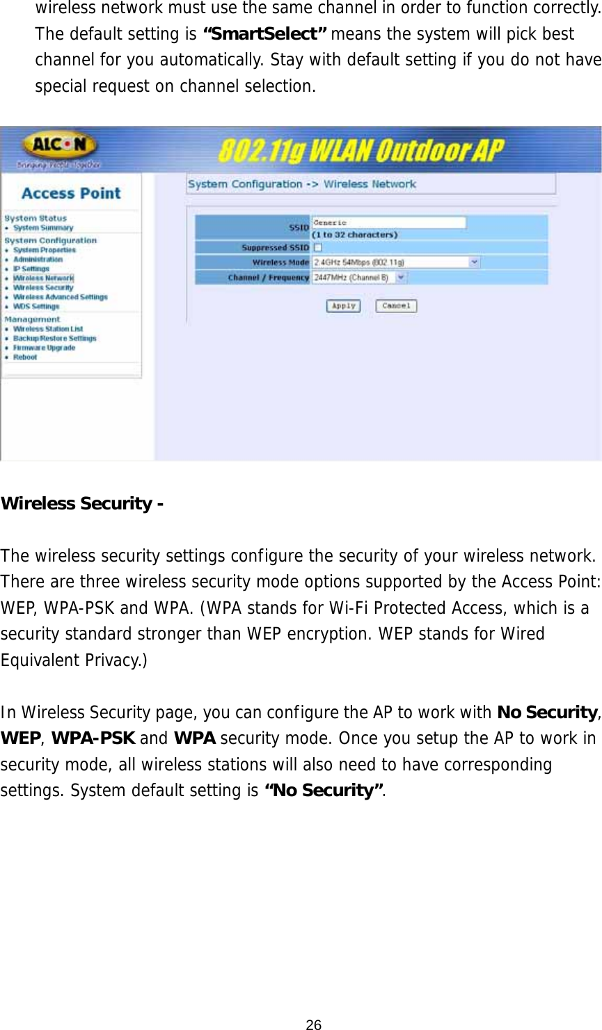 wireless network must use the same channel in order to function correctly. The default setting is “SmartSelect” means the system will pick best channel for you automatically. Stay with default setting if you do not have special request on channel selection.    Wireless Security -    The wireless security settings configure the security of your wireless network. There are three wireless security mode options supported by the Access Point: WEP, WPA-PSK and WPA. (WPA stands for Wi-Fi Protected Access, which is a security standard stronger than WEP encryption. WEP stands for Wired Equivalent Privacy.)   In Wireless Security page, you can configure the AP to work with No Security, WEP, WPA-PSK and WPA security mode. Once you setup the AP to work in security mode, all wireless stations will also need to have corresponding settings. System default setting is “No Security”.   26
