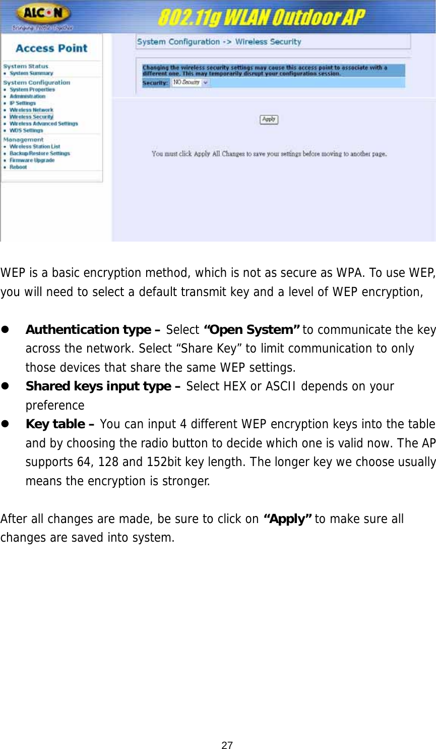   WEP is a basic encryption method, which is not as secure as WPA. To use WEP, you will need to select a default transmit key and a level of WEP encryption,   z Authentication type – Select “Open System” to communicate the key across the network. Select “Share Key” to limit communication to only those devices that share the same WEP settings.  z Shared keys input type – Select HEX or ASCII depends on your preference z Key table – You can input 4 different WEP encryption keys into the table and by choosing the radio button to decide which one is valid now. The AP supports 64, 128 and 152bit key length. The longer key we choose usually means the encryption is stronger.  After all changes are made, be sure to click on “Apply” to make sure all changes are saved into system.   27