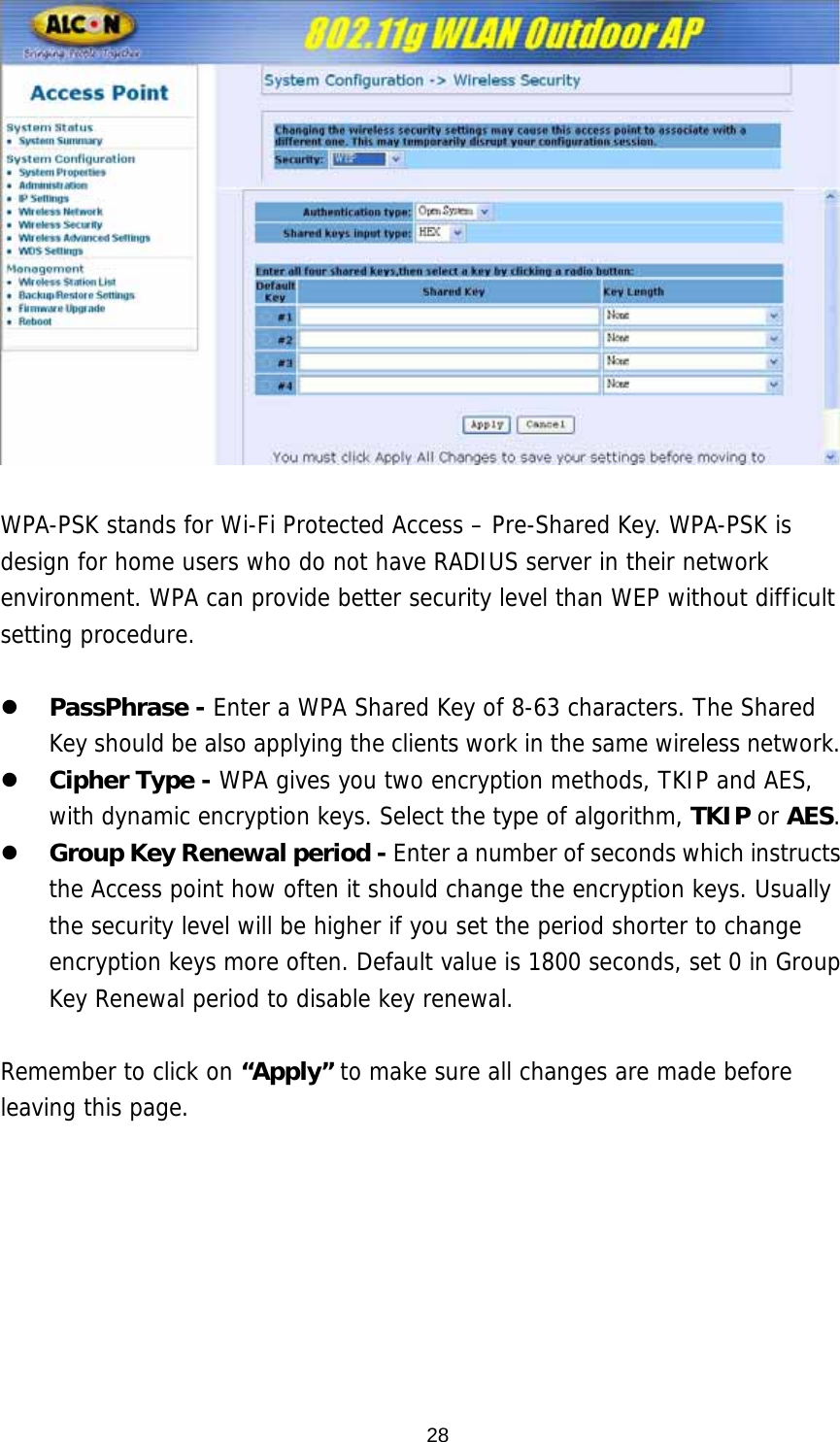   WPA-PSK stands for Wi-Fi Protected Access – Pre-Shared Key. WPA-PSK is design for home users who do not have RADIUS server in their network environment. WPA can provide better security level than WEP without difficult setting procedure.  z PassPhrase - Enter a WPA Shared Key of 8-63 characters. The Shared Key should be also applying the clients work in the same wireless network. z Cipher Type - WPA gives you two encryption methods, TKIP and AES, with dynamic encryption keys. Select the type of algorithm, TKIP or AES.  z Group Key Renewal period - Enter a number of seconds which instructs the Access point how often it should change the encryption keys. Usually the security level will be higher if you set the period shorter to change encryption keys more often. Default value is 1800 seconds, set 0 in Group Key Renewal period to disable key renewal.   Remember to click on “Apply” to make sure all changes are made before leaving this page.   28