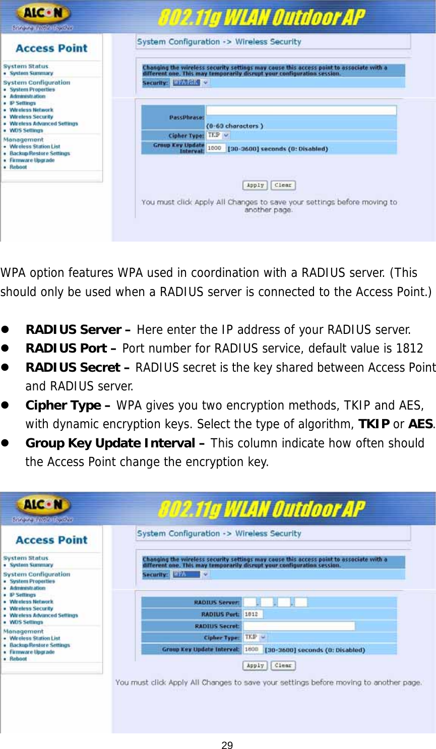   WPA option features WPA used in coordination with a RADIUS server. (This should only be used when a RADIUS server is connected to the Access Point.)   z RADIUS Server – Here enter the IP address of your RADIUS server.  z RADIUS Port – Port number for RADIUS service, default value is 1812 z RADIUS Secret – RADIUS secret is the key shared between Access Point and RADIUS server. z Cipher Type – WPA gives you two encryption methods, TKIP and AES, with dynamic encryption keys. Select the type of algorithm, TKIP or AES. z Group Key Update Interval – This column indicate how often should the Access Point change the encryption key.    29