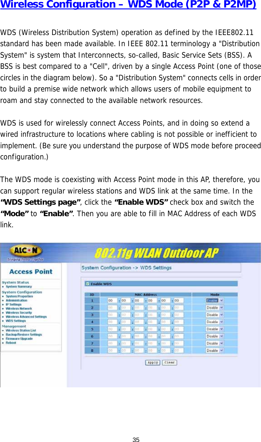 Wireless Configuration – WDS Mode (P2P &amp; P2MP)  WDS (Wireless Distribution System) operation as defined by the IEEE802.11 standard has been made available. In IEEE 802.11 terminology a &quot;Distribution System&quot; is system that Interconnects, so-called, Basic Service Sets (BSS). A BSS is best compared to a &quot;Cell&quot;, driven by a single Access Point (one of those circles in the diagram below). So a &quot;Distribution System&quot; connects cells in order to build a premise wide network which allows users of mobile equipment to roam and stay connected to the available network resources.   WDS is used for wirelessly connect Access Points, and in doing so extend a wired infrastructure to locations where cabling is not possible or inefficient to implement. (Be sure you understand the purpose of WDS mode before proceed configuration.)  The WDS mode is coexisting with Access Point mode in this AP, therefore, you can support regular wireless stations and WDS link at the same time. In the “WDS Settings page”, click the “Enable WDS” check box and switch the “Mode” to “Enable”. Then you are able to fill in MAC Address of each WDS link.         35
