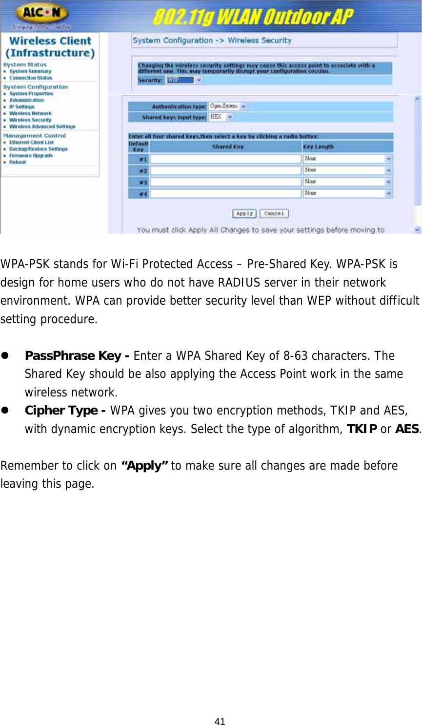   WPA-PSK stands for Wi-Fi Protected Access – Pre-Shared Key. WPA-PSK is design for home users who do not have RADIUS server in their network environment. WPA can provide better security level than WEP without difficult setting procedure.  z PassPhrase Key - Enter a WPA Shared Key of 8-63 characters. The Shared Key should be also applying the Access Point work in the same wireless network. z Cipher Type - WPA gives you two encryption methods, TKIP and AES, with dynamic encryption keys. Select the type of algorithm, TKIP or AES.   Remember to click on “Apply” to make sure all changes are made before leaving this page.    41