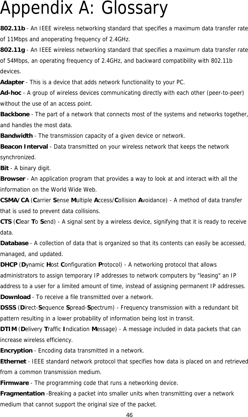  46Appendix A: Glossary 802.11b - An IEEE wireless networking standard that specifies a maximum data transfer rate of 11Mbps and anoperating frequency of 2.4GHz. 802.11g - An IEEE wireless networking standard that specifies a maximum data transfer rate of 54Mbps, an operating frequency of 2.4GHz, and backward compatibility with 802.11b devices. Adapter - This is a device that adds network functionality to your PC. Ad-hoc - A group of wireless devices communicating directly with each other (peer-to-peer) without the use of an access point. Backbone - The part of a network that connects most of the systems and networks together, and handles the most data. Bandwidth - The transmission capacity of a given device or network. Beacon Interval - Data transmitted on your wireless network that keeps the network synchronized. Bit - A binary digit. Browser - An application program that provides a way to look at and interact with all the information on the World Wide Web. CSMA/CA (Carrier Sense Multiple Access/Collision Avoidance) - A method of data transfer that is used to prevent data collisions. CTS (Clear To Send) - A signal sent by a wireless device, signifying that it is ready to receive data. Database - A collection of data that is organized so that its contents can easily be accessed, managed, and updated. DHCP (Dynamic Host Configuration Protocol) - A networking protocol that allows administrators to assign temporary IP addresses to network computers by &quot;leasing&quot; an IP address to a user for a limited amount of time, instead of assigning permanent IP addresses. Download - To receive a file transmitted over a network. DSSS (Direct-Sequence Spread-Spectrum) - Frequency transmission with a redundant bit pattern resulting in a lower probability of information being lost in transit. DTIM (Delivery Traffic Indication Message) - A message included in data packets that can increase wireless efficiency. Encryption - Encoding data transmitted in a network. Ethernet - IEEE standard network protocol that specifies how data is placed on and retrieved from a common transmission medium. Firmware - The programming code that runs a networking device. Fragmentation -Breaking a packet into smaller units when transmitting over a network medium that cannot support the original size of the packet. 