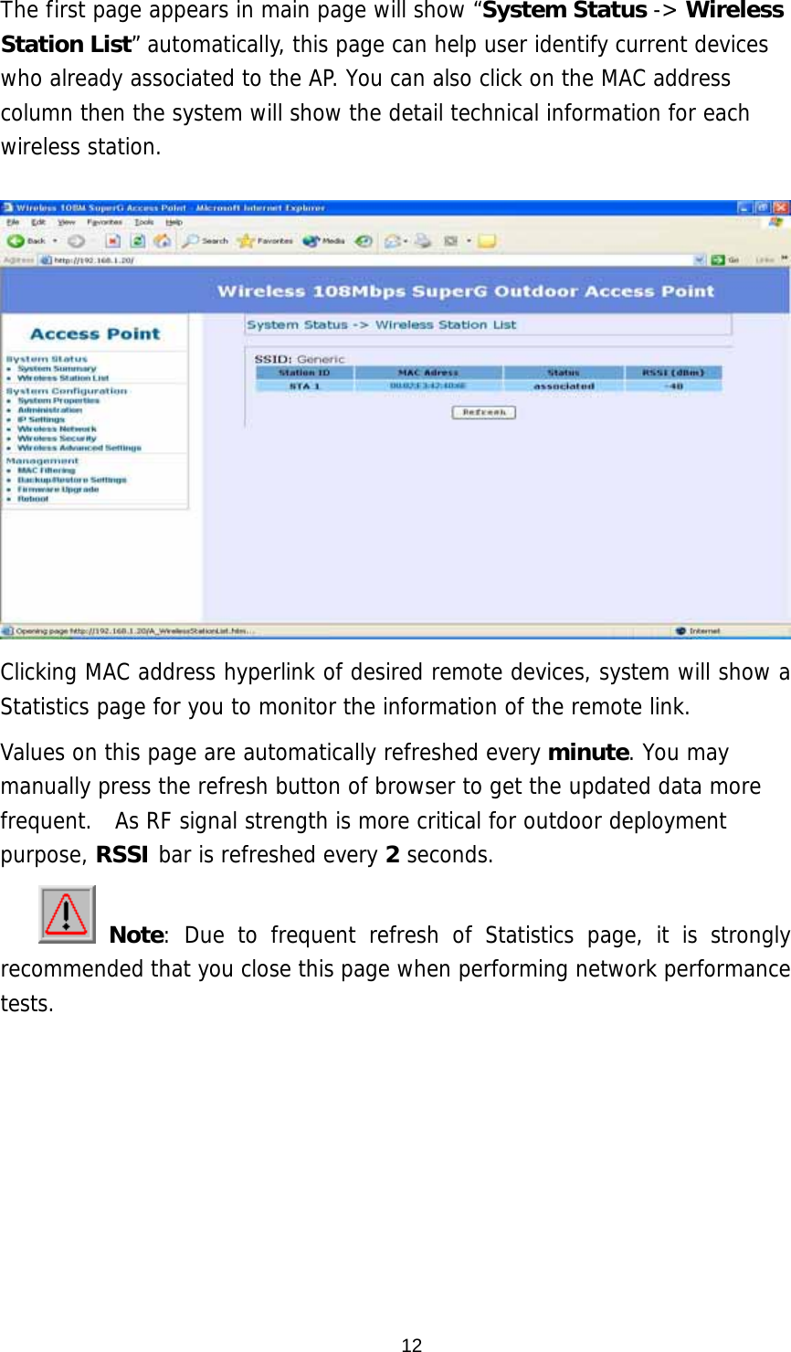  12The first page appears in main page will show “System Status -&gt; Wireless Station List” automatically, this page can help user identify current devices who already associated to the AP. You can also click on the MAC address column then the system will show the detail technical information for each wireless station.    Clicking MAC address hyperlink of desired remote devices, system will show a Statistics page for you to monitor the information of the remote link. Values on this page are automatically refreshed every minute. You may manually press the refresh button of browser to get the updated data more frequent.  As RF signal strength is more critical for outdoor deployment purpose, RSSI bar is refreshed every 2 seconds.  Note: Due to frequent refresh of Statistics page, it is strongly recommended that you close this page when performing network performance tests.       