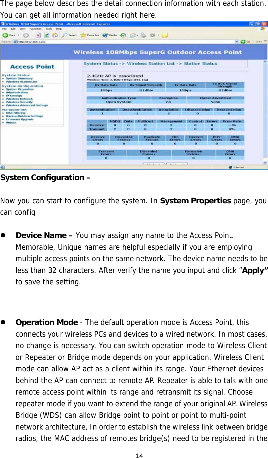  14The page below describes the detail connection information with each station. You can get all information needed right here.  System Configuration –    Now you can start to configure the system. In System Properties page, you can config     Device Name – You may assign any name to the Access Point. Memorable, Unique names are helpful especially if you are employing multiple access points on the same network. The device name needs to be less than 32 characters. After verify the name you input and click “Apply” to save the setting.   Country/Region – Here you can set the AP to follow different country and region regulation. The AP can support    Operation Mode - The default operation mode is Access Point, this connects your wireless PCs and devices to a wired network. In most cases, no change is necessary. You can switch operation mode to Wireless Client or Repeater or Bridge mode depends on your application. Wireless Client mode can allow AP act as a client within its range. Your Ethernet devices behind the AP can connect to remote AP. Repeater is able to talk with one remote access point within its range and retransmit its signal. Choose repeater mode if you want to extend the range of your original AP. Wireless Bridge (WDS) can allow Bridge point to point or point to multi-point network architecture, In order to establish the wireless link between bridge radios, the MAC address of remotes bridge(s) need to be registered in the 