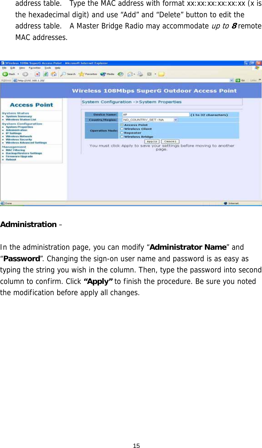  15address table.  Type the MAC address with format xx:xx:xx:xx:xx:xx (x is the hexadecimal digit) and use “Add” and “Delete” button to edit the address table.  A Master Bridge Radio may accommodate up to 8 remote MAC addresses.    Administration –   In the administration page, you can modify “Administrator Name” and “Password”. Changing the sign-on user name and password is as easy as typing the string you wish in the column. Then, type the password into second column to confirm. Click “Apply” to finish the procedure. Be sure you noted the modification before apply all changes.   