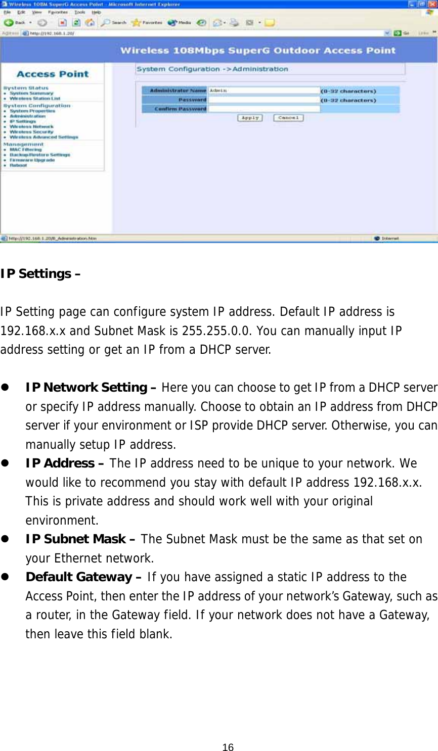  16  IP Settings –    IP Setting page can configure system IP address. Default IP address is 192.168.x.x and Subnet Mask is 255.255.0.0. You can manually input IP address setting or get an IP from a DHCP server.    IP Network Setting – Here you can choose to get IP from a DHCP server or specify IP address manually. Choose to obtain an IP address from DHCP server if your environment or ISP provide DHCP server. Otherwise, you can manually setup IP address.   IP Address – The IP address need to be unique to your network. We would like to recommend you stay with default IP address 192.168.x.x. This is private address and should work well with your original environment.   IP Subnet Mask – The Subnet Mask must be the same as that set on your Ethernet network.   Default Gateway – If you have assigned a static IP address to the Access Point, then enter the IP address of your network’s Gateway, such as a router, in the Gateway field. If your network does not have a Gateway, then leave this field blank. 