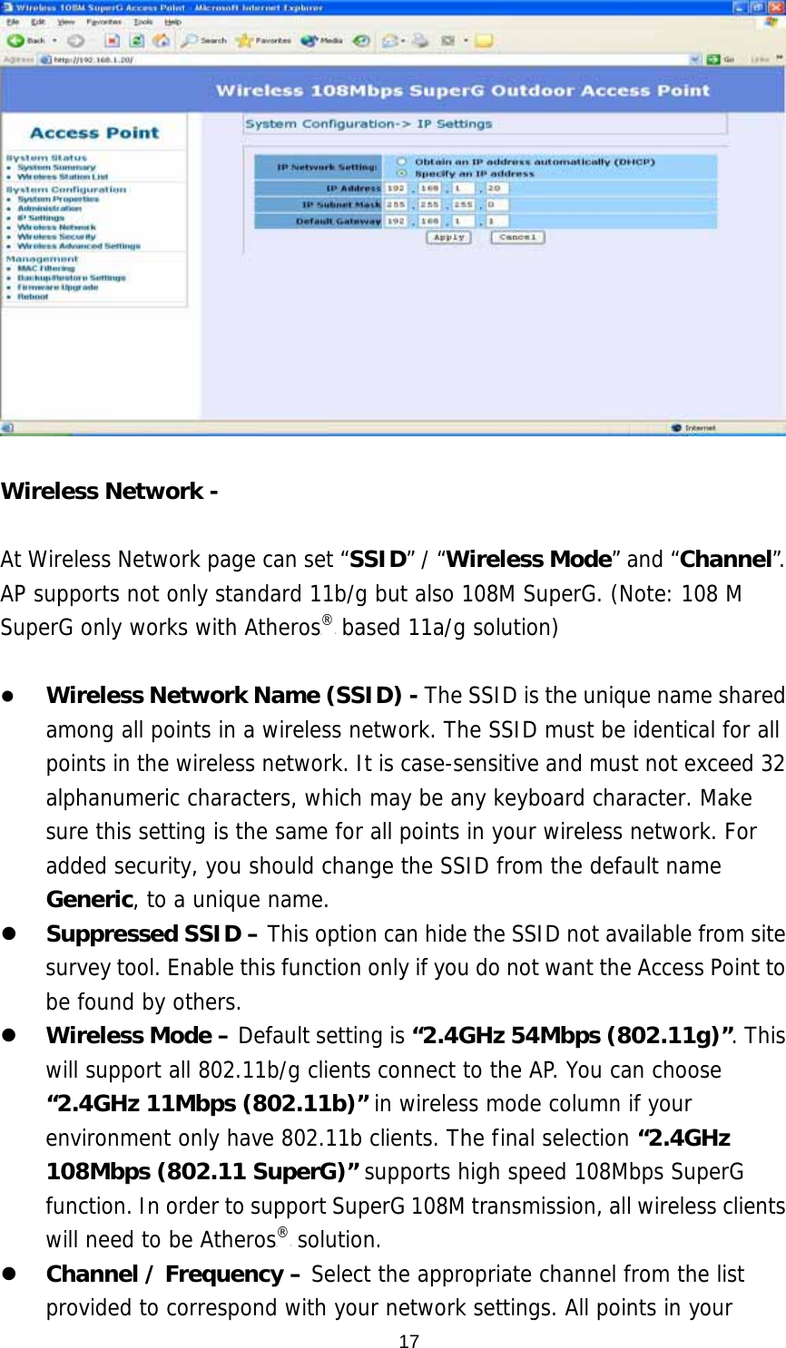  17  Wireless Network -    At Wireless Network page can set “SSID” / “Wireless Mode” and “Channel”. AP supports not only standard 11b/g but also 108M SuperG. (Note: 108 M SuperG only works with AtherosP®P based 11a/g solution)    Wireless Network Name (SSID) - The SSID is the unique name shared among all points in a wireless network. The SSID must be identical for all points in the wireless network. It is case-sensitive and must not exceed 32 alphanumeric characters, which may be any keyboard character. Make sure this setting is the same for all points in your wireless network. For added security, you should change the SSID from the default name Generic, to a unique name.   Suppressed SSID – This option can hide the SSID not available from site survey tool. Enable this function only if you do not want the Access Point to be found by others.   Wireless Mode – Default setting is “2.4GHz 54Mbps (802.11g)”. This will support all 802.11b/g clients connect to the AP. You can choose “2.4GHz 11Mbps (802.11b)” in wireless mode column if your environment only have 802.11b clients. The final selection “2.4GHz 108Mbps (802.11 SuperG)” supports high speed 108Mbps SuperG function. In order to support SuperG 108M transmission, all wireless clients will need to be AtherosP®P solution.    Channel / Frequency – Select the appropriate channel from the list provided to correspond with your network settings. All points in your 