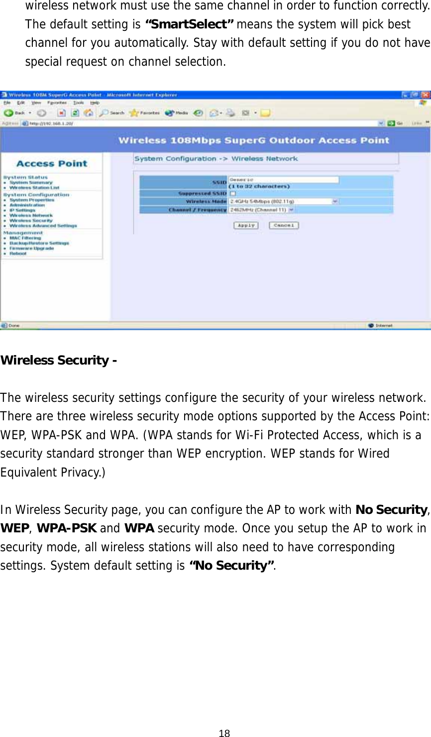  18wireless network must use the same channel in order to function correctly. The default setting is “SmartSelect” means the system will pick best channel for you automatically. Stay with default setting if you do not have special request on channel selection.    Wireless Security -    The wireless security settings configure the security of your wireless network. There are three wireless security mode options supported by the Access Point: WEP, WPA-PSK and WPA. (WPA stands for Wi-Fi Protected Access, which is a security standard stronger than WEP encryption. WEP stands for Wired Equivalent Privacy.)   In Wireless Security page, you can configure the AP to work with No Security, WEP, WPA-PSK and WPA security mode. Once you setup the AP to work in security mode, all wireless stations will also need to have corresponding settings. System default setting is “No Security”.  