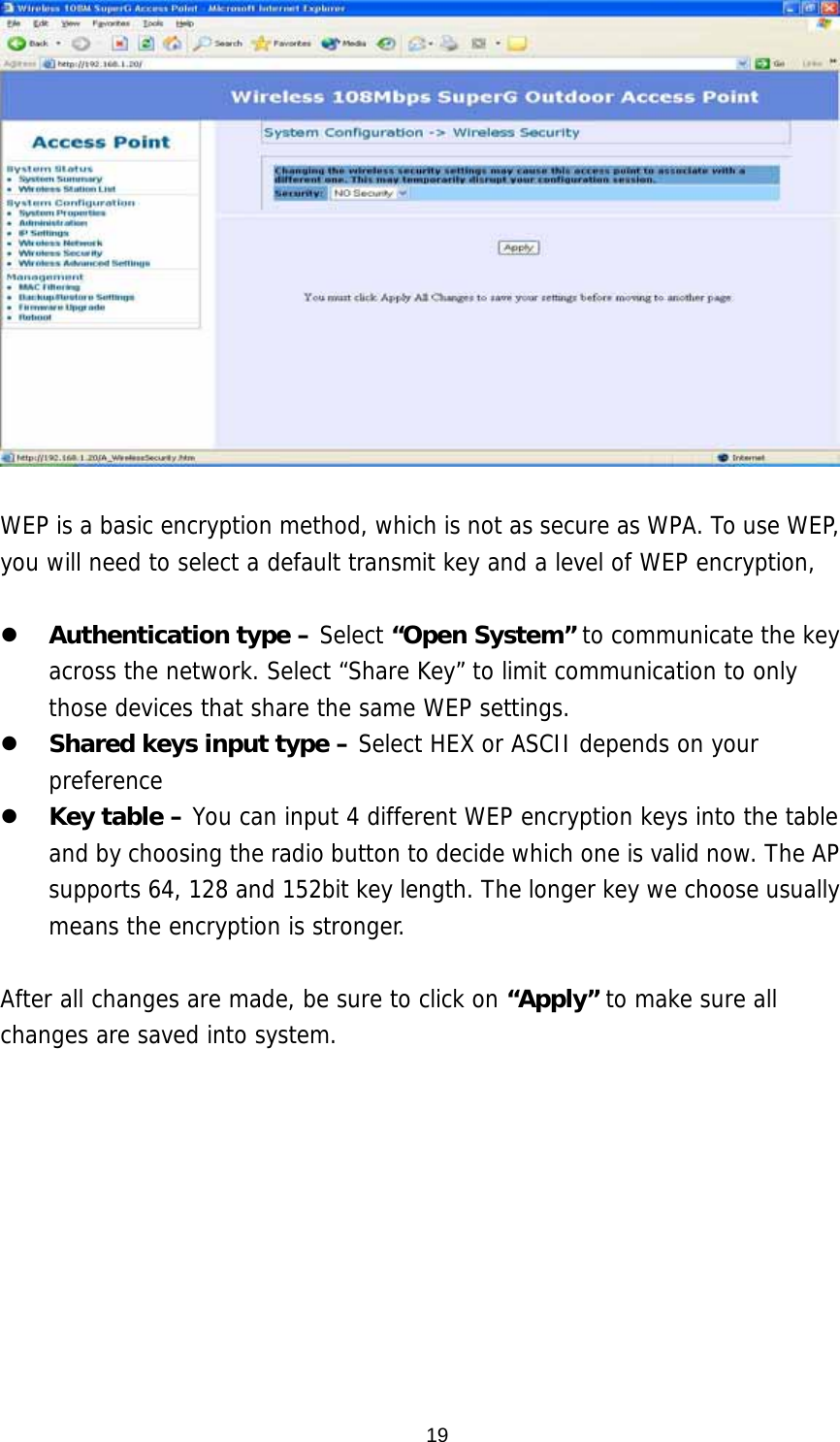  19  WEP is a basic encryption method, which is not as secure as WPA. To use WEP, you will need to select a default transmit key and a level of WEP encryption,     Authentication type – Select “Open System” to communicate the key across the network. Select “Share Key” to limit communication to only those devices that share the same WEP settings.    Shared keys input type – Select HEX or ASCII depends on your preference   Key table – You can input 4 different WEP encryption keys into the table and by choosing the radio button to decide which one is valid now. The AP supports 64, 128 and 152bit key length. The longer key we choose usually means the encryption is stronger.  After all changes are made, be sure to click on “Apply” to make sure all changes are saved into system.  