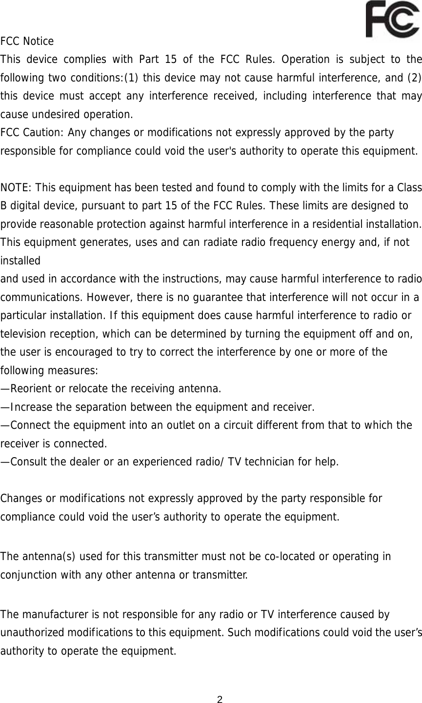  2U    FCC Notice This device complies with Part 15 of the FCC Rules. Operation is subject to the following two conditions:(1) this device may not cause harmful interference, and (2) this device must accept any interference received, including interference that may cause undesired operation. FCC Caution: Any changes or modifications not expressly approved by the party responsible for compliance could void the user&apos;s authority to operate this equipment.  NOTE: This equipment has been tested and found to comply with the limits for a Class B digital device, pursuant to part 15 of the FCC Rules. These limits are designed to provide reasonable protection against harmful interference in a residential installation. This equipment generates, uses and can radiate radio frequency energy and, if not installed and used in accordance with the instructions, may cause harmful interference to radio communications. However, there is no guarantee that interference will not occur in a particular installation. If this equipment does cause harmful interference to radio or television reception, which can be determined by turning the equipment off and on, the user is encouraged to try to correct the interference by one or more of the following measures: —Reorient or relocate the receiving antenna. —Increase the separation between the equipment and receiver. —Connect the equipment into an outlet on a circuit different from that to which the receiver is connected. —Consult the dealer or an experienced radio/ TV technician for help.  Changes or modifications not expressly approved by the party responsible for compliance could void the user’s authority to operate the equipment.  The antenna(s) used for this transmitter must not be co-located or operating in conjunction with any other antenna or transmitter.  The manufacturer is not responsible for any radio or TV interference caused by unauthorized modifications to this equipment. Such modifications could void the user’s authority to operate the equipment. 