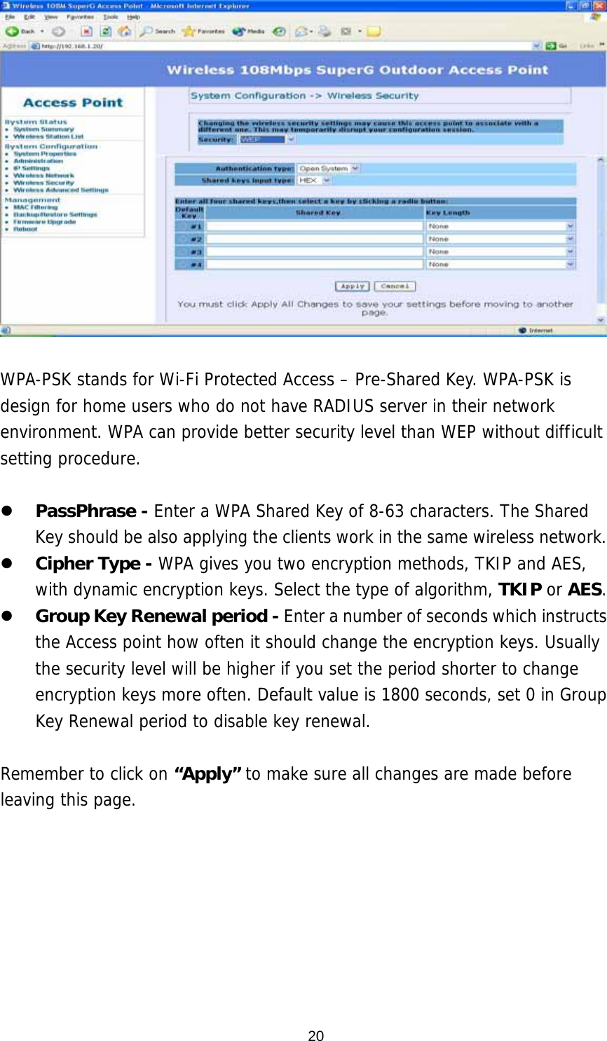  20  WPA-PSK stands for Wi-Fi Protected Access – Pre-Shared Key. WPA-PSK is design for home users who do not have RADIUS server in their network environment. WPA can provide better security level than WEP without difficult setting procedure.    PassPhrase - Enter a WPA Shared Key of 8-63 characters. The Shared Key should be also applying the clients work in the same wireless network.   Cipher Type - WPA gives you two encryption methods, TKIP and AES, with dynamic encryption keys. Select the type of algorithm, TKIP or AES.    Group Key Renewal period - Enter a number of seconds which instructs the Access point how often it should change the encryption keys. Usually the security level will be higher if you set the period shorter to change encryption keys more often. Default value is 1800 seconds, set 0 in Group Key Renewal period to disable key renewal.   Remember to click on “Apply” to make sure all changes are made before leaving this page.  