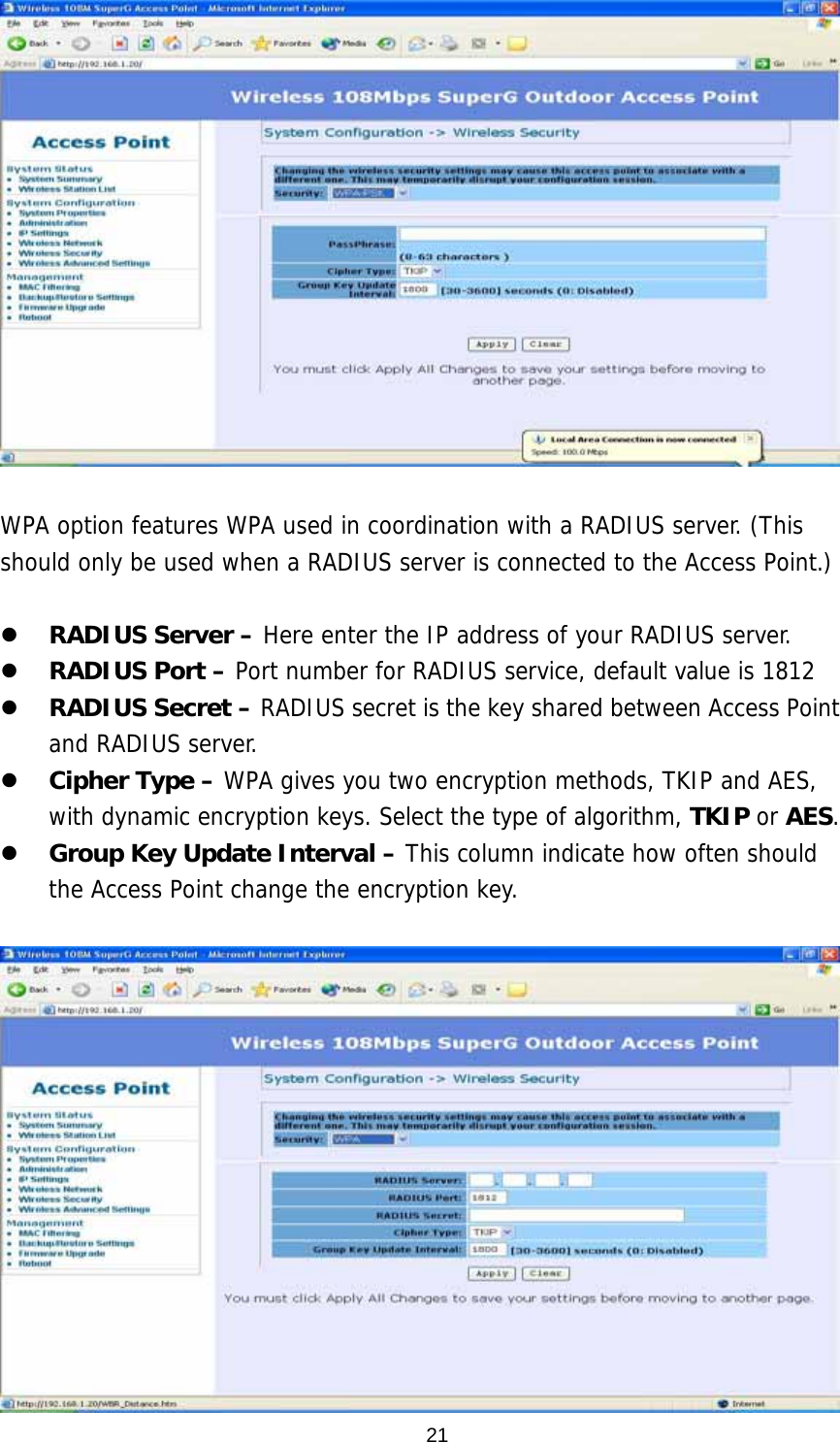  21  WPA option features WPA used in coordination with a RADIUS server. (This should only be used when a RADIUS server is connected to the Access Point.)      RADIUS Server – Here enter the IP address of your RADIUS server.     RADIUS Port – Port number for RADIUS service, default value is 1812   RADIUS Secret – RADIUS secret is the key shared between Access Point and RADIUS server.   Cipher Type – WPA gives you two encryption methods, TKIP and AES, with dynamic encryption keys. Select the type of algorithm, TKIP or AES.   Group Key Update Interval – This column indicate how often should the Access Point change the encryption key.   