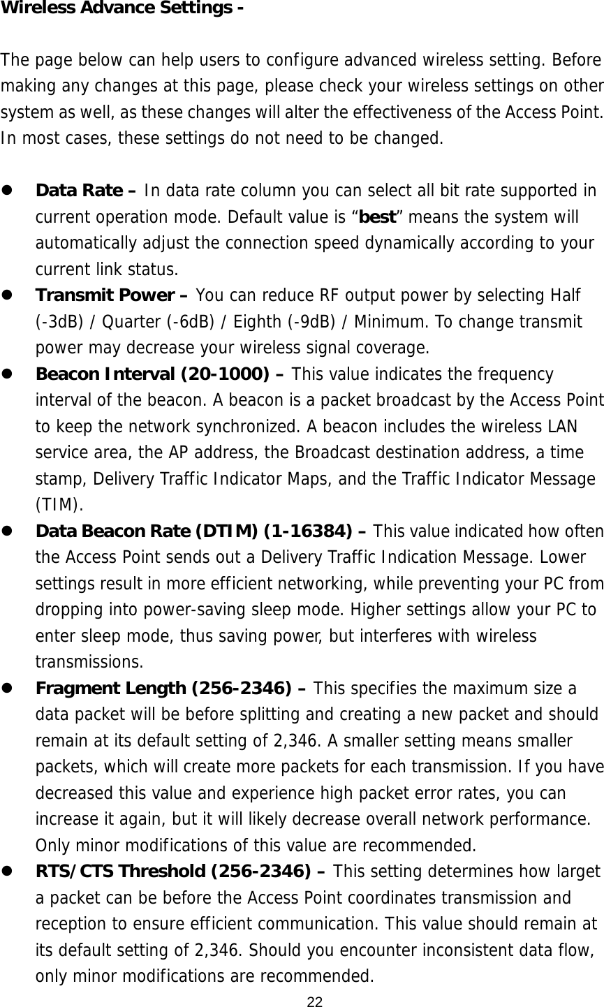  22 Wireless Advance Settings -    The page below can help users to configure advanced wireless setting. Before making any changes at this page, please check your wireless settings on other system as well, as these changes will alter the effectiveness of the Access Point. In most cases, these settings do not need to be changed.     Data Rate – In data rate column you can select all bit rate supported in current operation mode. Default value is “best” means the system will automatically adjust the connection speed dynamically according to your current link status.    Transmit Power – You can reduce RF output power by selecting Half (-3dB) / Quarter (-6dB) / Eighth (-9dB) / Minimum. To change transmit power may decrease your wireless signal coverage.    Beacon Interval (20-1000) – This value indicates the frequency interval of the beacon. A beacon is a packet broadcast by the Access Point to keep the network synchronized. A beacon includes the wireless LAN service area, the AP address, the Broadcast destination address, a time stamp, Delivery Traffic Indicator Maps, and the Traffic Indicator Message (TIM).   Data Beacon Rate (DTIM) (1-16384) – This value indicated how often the Access Point sends out a Delivery Traffic Indication Message. Lower settings result in more efficient networking, while preventing your PC from dropping into power-saving sleep mode. Higher settings allow your PC to enter sleep mode, thus saving power, but interferes with wireless transmissions.    Fragment Length (256-2346) – This specifies the maximum size a data packet will be before splitting and creating a new packet and should remain at its default setting of 2,346. A smaller setting means smaller packets, which will create more packets for each transmission. If you have decreased this value and experience high packet error rates, you can increase it again, but it will likely decrease overall network performance. Only minor modifications of this value are recommended.   RTS/CTS Threshold (256-2346) – This setting determines how larget a packet can be before the Access Point coordinates transmission and reception to ensure efficient communication. This value should remain at its default setting of 2,346. Should you encounter inconsistent data flow, only minor modifications are recommended. 